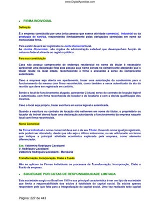 •••• FIRMA INDIVIDUAL
Definição
É a empresa constituída por uma única pessoa que exerce atividade comercial, industrial ou da
prestação de serviço, respondendo ilimitadamente pelas obrigações contraídas em nome da
mencionada firma.
Para existir deverá ser registrada na Junta Comercial local.
As Juntas Comerciais são órgãos da administração estadual que desempenham função de
natureza federal atinente ao registro público.
Para sua constituição
Caso não possua comprovante de endereço residencial no nome do titular é necessário
apresentar uma declaração feita pela pessoa cujo nome consta no comprovante atestando que o
titular reside no local citado, reconhecendo a firma e anexando a xerox do comprovante
autenticado.
Caso a empresa seja aberta em apartamento, trazer uma autorização do condomínio para o
funcionamento da mesma com firma reconhecida, como também a xerox autenticada da ata da
reunião que deve ser registrada em cartório.
Sendo o local de funcionamento alugado, apresentar 2 (duas) xerox do contrato de locação legível
e autenticada, com firma reconhecida do locador e do locatário e com a devida qualificação dos
mesmos.
Caso o local seja próprio, trazer escritura em xerox legível e autenticada.
Quando a escritura ou contrato de locação não estiverem em nome do titular, o proprietário ou
locador do imóvel deverá fazer uma declaração autorizando o funcionamento da empresa naquele
local com firma reconhecida.
Nome Comercial
Na Firma Individual o nome comercial deve ser o de seu Titular. Havendo nome igual já registrado,
este poderá ser abreviado, desde que não seja o último sobrenome, ou ser adicionado um termo
que indique a principal atividade econômica explorada pela empresa, como elemento
diferenciador.
Exs: Valdemira Rodrigues Cavalcanti
V. Rodrigues Cavalcanti
Valdemira Rodrigues Cavalcanti - Mercearia
Transformação, Incorporação, Cisão e Fusão
Não se aplicam às Firmas Individuais os processos de Transformação, Incorporação, Cisão e
Fusão de empresa.
•••• SOCIEDADE POR COTAS DE RESPONSABILIDADE LIMITADA
Esta sociedade surgiu no Brasil em 1919 e sua principal característica é ser um tipo de sociedade
que limita a responsabilidade dos sócios à totalidade do capital social. Os sócios apenas
respondem pelo que falta para a integralização do capital social. Uma vez realizado todo capital
Página: 227 de 443
www.DigitalApostilas.com
 