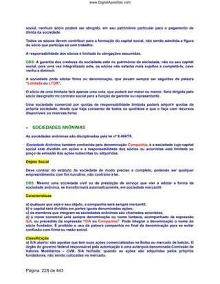 social, nenhum sócio poderá ser atingido, em seu patrimônio particular para o pagamento de
dívida da sociedade.
Todos os sócios devem contribuir para a formação do capital social, não sendo admitida a figura
do sócio que participa só com trabalho.
A responsabilidade dos sócios é limitada às obrigações assumidas.
OBS: A garantia dos credores da sociedade está no patrimônio da sociedade, não no seu capital
social, pois uma vez integralizado este, os sócios não estarão mais sujeitos a completá-lo, caso
venha a diminuir.
A sociedade pode adotar firma ou denominação, que devem sempre ser seguidas da palavra
“Limitada ou LTDA”.
O sócio de uma limitada terá apenas uma cota, que poderá ser maior ou menor. Será dirigida pelo
sócio designado no contrato social para a função de gerente ou representante.
Uma sociedade comercial por quotas de responsabilidade limitada poderá adquirir quotas da
própria sociedade, desde que haja consenso de todos os quotistas e que o faça com recursos
disponíveis ou reservas livres
•••• SOCIEDADES ANÔNIMAS
As sociedades anônimas são disciplinadas pela lei nº 6.404/76.
Sociedade Anônima, também conhecida pela denominação Companhia, é a sociedade cujo capital
social está dividido em ações e a responsabilidade dos sócios ou acionistas está limitada ao
preço de emissão das ações subscritas ou adquiridas.
Objeto Social
Deve constar do estatuto da sociedade de modo preciso e completo, podendo ser qualquer
empreendimento com fim lucrativo, não contrário à lei.
OBS: Mesmo uma sociedade civil ou de prestação de serviço que vier a adotar a forma de
sociedade anônima, se transformará automaticamente, em sociedade mercantil.
Características
a) qualquer que seja o seu objeto, a companhia será sempre mercantil;
b) o capital será dividido em partes iguais denominadas ações;
c) os membros que integram as sociedades anônimas são chamados acionistas;
d) o nome comercial será sempre denominação ou nome fantasia, acompanhado da expressão
S/A, ou precedido da expressão “CIA ou Companhia”. Pode integrar a denominação o nome do
sócio fundador. É proibido o uso da palavra companhia no final da denominação para se evitar
confusão com firma ou razão social.
Classificação
a) S/A aberta: são aquelas que tem suas ações comercializadas na Bolsa ou mercado de balcão. O
órgão do governo federal responsável pela autorização é uma autarquia denominada Comissão de
Valores Mobiliários - CVM. S/A fechada: quando as ações são adquiridas pelos próprios
fundadores, não sendo colocadas no mercado.
Página: 228 de 443
www.DigitalApostilas.com
 