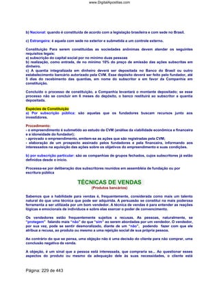 b) Nacional: quando é constituída de acordo com a legislação brasileira e com sede no Brasil.
c) Estrangeira: é aquela com sede no exterior e submetida a um controle externo.
Constituição Para serem constituídas as sociedades anônimas devem atender os seguintes
requisitos legais:
a) subscrição do capital social por no mínimo duas pessoas
b) realização, como entrada, de no mínimo 10% do preço de emissão das ações subscritas em
dinheiro.
c) A quantia integralizada em dinheiro deverá ser depositada no Banco do Brasil ou outro
estabelecimento bancário autorizado pela CVM. Esse depósito deverá ser feito pelo fundador, até
5 dias do recebimento das quantias, em nome do subscritor e em favor da Companhia em
constituição.
Concluído o processo de constituição, a Companhia levantará o montante depositado; se esse
processo não se concluir em 6 meses do depósito, o banco restituirá ao subscritor a quantia
depositada.
Espécies de Constituição
a) Por subscrição pública: são aquelas que os fundadores buscam recursos junto aos
investidores.
Procedimento:
- o empreendimento é submetido ao estudo da CVM (análise da viabilidade econômica e financeira
e a idoneidade do fundador);
- aprovado o empreendimento, emitem-se as ações que são registradas pela CVM;
- elaboração de um prospecto assinado pelos fundadores e pela financeira, informando aos
interessados na aquisição das ações sobre os objetivos do empreendimento e suas condições.
b) por subscrição particular: são as companhias de grupos fechados, cujos subscritores já estão
definidos desde o início.
Processa-se por deliberação dos subscritores reunidos em assembléia de fundação ou por
escritura pública
TÉCNICAS DE VENDAS
(Produtos bancários)
Sabemos que a habilidade para vendas é, frequentemente, considerada como mais um talento
natural do que uma técnica que pode ser adquirida. A persuasão se constitui na mais poderosa
ferramenta a ser utilizada por um bom vendedor. A técnica de vendas é para entender as reações
lógicas e emocionais de indivíduos e sobre elas exercer o poder de convencimento.
Os vendedores estão frequentemente sujeitos a recusas. As pessoas, naturalmente, se
“protegem” falando mais “não” do que “sim” ao serem abordadas por um vendedor. O vendedor,
por sua vez, pode se sentir desmoralizado, diante de um “não”, podendo fazer com que ele
atribua a recusa, ao produto ou mesmo a uma rejeição social de sua própria pessoa.
Ao contrário do que se pensa, uma objeção não é uma decisão do cliente para não comprar, uma
conclusão negativa da venda.
A objeção, é um sinal que a pessoa está interessada, que compraria se... Ao questionar esses
aspectos do produto ou mesmo da adequação dele às suas necessidades, o cliente está
Página: 229 de 443
www.DigitalApostilas.com
 