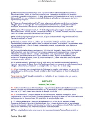 § 3º As multas cominadas neste artigo serão pagas mediante recolhimento ao Banco Central da
República do Brasil, dentro do prazo de 15 (quinze) dias, contados do recebimento da respectiva
notificação, ressalvado o disposto no § 5º deste artigo e serão cobradas judicialmente, com o acréscimo
da mora de 1% (um por cento) ao mês, contada da data da aplicação da multa, quando não forem
liquidadas naquele prazo;
§ 4º As penas referidas nos incisos III e IV, deste artigo, serão aplicadas quando forem verificadas
infrações graves na condução dos interesses da instituição financeira ou quando dá reincidência
específica, devidamente caracterizada em transgressões anteriormente punidas com multa.
§ 5º As penas referidas nos incisos II, III e IV deste artigo serão aplicadas pelo Banco Central da
República do Brasil admitido recurso, com efeito suspensivo, ao Conselho Monetário Nacional, interposto
dentro de 15 dias, contados do recebimento da notificação.
§ 6º É vedada qualquer participação em multas, as quais serão recolhidas integralmente ao Banco
Central da República do Brasil.
§ 7º Quaisquer pessoas físicas ou jurídicas que atuem como instituição financeira, sem estar
devidamente autorizadas pelo Banco Central da Republica do Brasil, ficam sujeitas à multa referida neste
artigo e detenção de 1 a 2 anos, ficando a esta sujeitos, quando pessoa jurídica, seus diretores e
administradores.
§ 8º No exercício da fiscalização prevista no art. 10, inciso VIII, desta lei, o Banco Central da República
do Brasil poderá exigir das instituições financeiras ou das pessoas físicas ou jurídicas, inclusive as
referidas no parágrafo anterior, a exibição a funcionários seus, expressamente credenciados, de
documentos, papéis e livros de escrituração, considerando-se a negativa de atendimento como
embaraço á fiscalização sujeito á pena de multa, prevista no § 2º deste artigo, sem prejuízo de outras
medidas e sanções cabíveis.
§ 9º A pena de cassação, referida no inciso V, deste artigo, será aplicada pelo Conselho Monetário
Nacional, por proposta do Banco Central da República do Brasil, nos casos de reincidência específica de
infrações anteriormente punidas com as penas previstas nos incisos III e IV deste artigo.
Art. 45. As instituições financeiras públicas não federais e as privadas estão sujeitas, nos termos da
legislação vigente, à intervenção efetuada pelo Banco Central da República do Brasil ou à liquidação
extrajudicial.
Parágrafo único. A partir da vigência desta lei, as instituições de que trata este artigo não poderão
impetrar concordata.
CAPÍTULO VI
DISPOSIÇÕES GERAIS
Art. 46. Ficam transferidas as atribuições legais e regulamentares do Ministério da Fazenda relativamente
ao meio circulante inclusive as exercidas pela Caixa de Amortização para o Conselho Monetário
Nacional, e (VETADO) para o Banco Central da República do Brasil.
Art. 47. Será transferida à responsabilidade do Tesouro Nacional, mediante encampação, sendo
definitivamente incorporado ao meio circulante o montante das emissões feitas por solicitação da Carteira
de Redescontos do Banco do Brasil S.A. e da Caixa de Mobilização Bancária.
§ 1º O valor correspondente à encampação será destinado à liquidação das responsabilidades
financeiras do Tesouro Nacional no Banco do Brasil S. A., inclusive as decorrentes de operações de
câmbio concluídas até a data da vigência desta lei, mediante aprovação especificado Poder Legislativo,
ao qual será submetida a lista completa dos débitos assim amortizados.
§ 2º Para a liquidação do saldo remanescente das responsabilidades do Tesouro Nacional, após a
Página: 23 de 443
www.DigitalApostilas.com
 