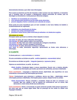demonstrando interesse, quer obter mais informações.
Para superar as barreiras que lhe são impostas e obter sucesso nos seus objetivos, é necessário
que o vendedor faça um preparo e planejamento dessas entrevistas de vendas, pois da
abordagem ao fechamento a venda passa por diferentes estágios:
•••• identificar as necessidades do consumidor;
•••• criar interesse pelos benefícios que lhe estão sendo oferecidos;
•••• prevenir objeções e fechar a entrevista com a decisão de compra.
Outro ponto de suma importância para um bom vendedor é criar bons hábitos de trabalho e
fundamentalmente ser organizado:
•••• estabelecer uma classificação de clientes;
•••• planejar suas visitas antecipadamente;
•••• parametrar visitas futuras, pelas entrevistas já realizadas e os obstáculos surgidos.
Dificuldades de vendas.
Principais razões que levam os clientes a fazer objeções à compra:
não sabem então, dar mais e diferentes informações
não entendem então, explicar melhor e de outra forma
não aceitam então, fazer uma melhor exposição das vantagens e benefícios
não lembram então, recordar vantagens e benefícios
medo de decidir então, demonstrar confiança na decisão
quer testar então, demonstrar segurança, apresentando as fontes onde obtivemos a
informação.
O CLIENTE
O cliente pode ser: o auto-controlado e o emotivo.
Os auto controlados se dividem em perfis: analítico (passivo) e empreendedor (ativo)
Os emotivos se dividem em perfis : integrador (passivo) e expressivo (ativo)
Vejamos as características, ou perfis, de cada um.
Estilo Analítico: Ponderado lógico e pouco espontâneo. Escuta com a máxima atenção,
avaliando as informações que recebe, que devem ser suficientes, precisas e detalhadas.
Como reconhecê-lo : Linguagem e tratamento formal, objetividade, são específicos em seus
comentários e minuciosos nas informações que fornece.
Táticas: Conhecimento para solucionar o problema, ater-se aos fatos - objetividade, passar
informações precisas e detalhadas, informações passo a passo, relação formal no contato.
Estilo Empreendedor: Pessoa orientada a resultados. Gosta de estar no comando e no
controle. Age com rapidez e não se importa em confrontar-se com os outros. Não
demonstra e, muito menos divide seus sentimentos.
Como reconhecê-lo: Direto e concentrado no ponto central da questão. Está sempre apressado e
diz como quer que as coisas sejam feitas. Não se preocupa em ser cortes ou utilizar uma
linguagem mediador.
Página: 230 de 443
www.DigitalApostilas.com
 