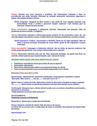 Táticas: Garantir que você resolverá o problema; dar informações imediatas e dizer as
providências que serão tomadas. Participar da situação ativamente; demonstrar segurança e
passar informações diretas e breves.
Estilo Integrador: Amigável de fácil contato e que gosta de viver relações pessoais com
profundidade. Evita o conflito e procuram sempre “palavras” mais brandas para se
expressar. Disponível para escutar.
Como reconhecê-lo: Linguagem e tratamento informal; interessado nas pessoas; trata os
problemas de forma indireta e subjjetiva.
Táticas: Demonstrar interesse e estima pela pessoa, lembrar do seu aniversário, nome, etc., ter
uma abordagem expontânea e franca, contato dentro do interesse profissional, controlar o tempo.
Estilo Expressivo: Criativo, comunicativo e divertido. Gosta de um papo agradável, além de
tratar o assunto principal. Entusiasta de novas idéias, gosta de dar sugestões e propor
mudanças.
Como reconhecê-lo: Linguagem e tratamento informal, não vai direto ao assunto, polêmico, faz
muitas perguntas genéricas, nem sempre relacionadas com o assunto.
Táticas: Demonstrar interesse pelo que diz, fazer perguntas fechadas, ser gentil mas firme no
controle, utilizar palavras que causam impacto, usar o senso de humor.
REGRAS PARA FAZER UMA BOA ABERTURA DE VENDA
•••• Estabelecer expectativas claras para ambos (O que se espera?)
•••• Demonstrar organização
•••• Demonstrar interesse pelo melhor uso possível do tempo do cliente
•••• Criar um clima favorável a uma comunicação interessante com o cliente.
Elementos chave para abrir a visita.
Apresentação : Apresentar-se, apresentar a Instituição, cumprimentar e identificar o cliente
“Boa tarde ! Meu nome é ....., sou do ....... Tudo bem com o Sr. ?”
Motivo: Expor o motivo da visita. Determinar o limite da discussão e focalizar as áreas a explorar.
“O ................. desenvolveu um pacote de produtos e serviços para atender novos clientes”.
Confirmação: Assegurar que o cliente está de acordo com os motivos e benefícios mencionados,
envolvê-lo no processo.
“Onde podemos conversar neste momento? “
NO FECHAMENTO
Problemas comuns no fechamento.
Pessimismo: Receio que a venda não será fechada.
Pressa: Desperta a dúvida do cliente. Falar de mais ou de menos:
O cliente não se envolve com a venda (falar de mais). O vendedor não participa da compra (falar
de menos).
Apresentação ruim:
Página: 231 de 443
www.DigitalApostilas.com
 