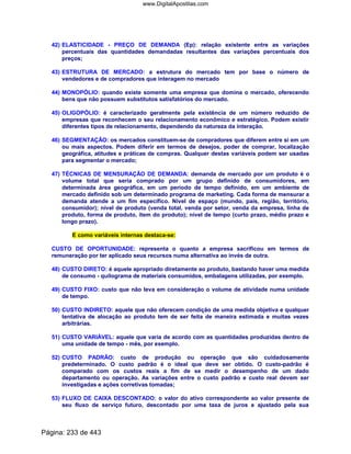 42) ELASTICIDADE - PREÇO DE DEMANDA (Ep): relação existente entre as variações
percentuais das quantidades demandadas resultantes das variações percentuais dos
preços;
43) ESTRUTURA DE MERCADO: a estrutura do mercado tem por base o número de
vendedores e de compradores que interagem no mercado
44) MONOPÓLIO: quando existe somente uma empresa que domina o mercado, oferecendo
bens que não possuem substitutos satisfatórios do mercado.
45) OLIGOPÓLIO: é caracterizado geralmente pela existência de um número reduzido de
empresas que reconhecem o seu relacionamento econômico e estratégico. Podem existir
diferentes tipos de relacionamento, dependendo da natureza da interação.
46) SEGMENTAÇÃO: os mercados constituem-se de compradores que diferem entre si em um
ou mais aspectos. Podem diferir em termos de desejos, poder de comprar, localização
geográfica, atitudes e práticas de compras. Qualquer destas variáveis podem ser usadas
para segmentar o mercado;
47) TÉCNICAS DE MENSURAÇÃO DE DEMANDA: demanda de mercado por um produto é o
volume total que seria comprado por um grupo definido de consumidores, em
determinada área geográfica, em um período de tempo definido, em um ambiente de
mercado definido sob um determinado programa de marketing. Cada forma de mensurar a
demanda atende a um fim específico. Nível de espaço (mundo, país, região, território,
consumidor); nível de produto (venda total, venda por setor, venda da empresa, linha de
produto, forma de produto, item do produto); nível de tempo (curto prazo, médio prazo e
longo prazo).
E como variáveis internas destaca-se:
CUSTO DE OPORTUNIDADE: representa o quanto a empresa sacrificou em termos de
remuneração por ter aplicado seus recursos numa alternativa ao invés de outra.
48) CUSTO DIRETO: é aquele apropriado diretamente ao produto, bastando haver uma medida
de consumo - quilograma de materiais consumidos, embalagens utilizadas, por exemplo.
49) CUSTO FIXO: custo que não leva em consideração o volume de atividade numa unidade
de tempo.
50) CUSTO INDIRETO: aquele que não oferecem condição de uma medida objetiva e qualquer
tentativa de alocação ao produto tem de ser feita de maneira estimada e muitas vezes
arbitrárias.
51) CUSTO VARIÁVEL: aquele que varia de acordo com as quantidades produzidas dentro de
uma unidade de tempo - mês, por exemplo.
52) CUSTO PADRÃO: custo de produção ou operação que são cuidadosamente
predeterminado. O custo padrão é o ideal que deve ser obtido. O custo-padrão é
comparado com os custos reais a fim de se medir o desempenho de um dado
departamento ou operação. As variações entre o custo padrão e custo real devem ser
investigadas e ações corretivas tomadas;
53) FLUXO DE CAIXA DESCONTADO: o valor do ativo correspondente ao valor presente de
seu fluxo de serviço futuro, descontado por uma taxa de juros e ajustado pela sua
Página: 233 de 443
www.DigitalApostilas.com
 