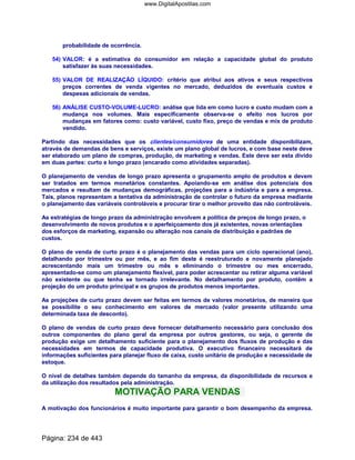 probabilidade de ocorrência.
54) VALOR: é a estimativa do consumidor em relação a capacidade global do produto
satisfazer às suas necessidades.
55) VALOR DE REALIZAÇÃO LÍQUIDO: critério que atribui aos ativos e seus respectivos
preços correntes de venda vigentes no mercado, deduzidos de eventuais custos e
despesas adicionais de vendas.
56) ANÁLISE CUSTO-VOLUME-LUCRO: análise que lida em como lucro e custo mudam com a
mudança nos volumes. Mais especificamente observa-se o efeito nos lucros por
mudanças em fatores como: custo variável, custo fixo, preço de vendas e mix de produto
vendido.
Partindo das necessidades que os clientes/consumidores de uma entidade disponibilizam,
através de demandas de bens e serviços, existe um plano global de lucros, e com base neste deve
ser elaborado um plano de compras, produção, de marketing e vendas. Este deve ser esta divido
em duas partes: curto e longo prazo (encarado como atividades separadas).
O planejamento de vendas de longo prazo apresenta o grupamento amplo de produtos e devem
ser tratados em termos monetários constantes. Apoiando-se em análise dos potenciais dos
mercados e resultam de mudanças demográficas, projeções para a indústria e para a empresa.
Tais, planos representam a tentativa da administração de controlar o futuro da empresa mediante
o planejamento das variáveis controláveis e procurar tirar o melhor proveito das não controláveis.
As estratégias de longo prazo da administração envolvem a política de preços de longo prazo, o
desenvolvimento de novos produtos e o aperfeiçoamento dos já existentes, novas orientações
dos esforços de marketing, expansão ou alteração nos canais de distribuição e padrões de
custos.
O plano de venda de curto prazo é o planejamento das vendas para um ciclo operacional (ano),
detalhando por trimestre ou por mês, e ao fim deste é reestruturado e novamente planejado
acrescentando mais um trimestre ou mês e eliminando o trimestre ou mes encerrado,
apresentado-se como um planejamento flexível, para poder acrescentar ou retirar alguma variável
não existente ou que tenha se tornado irrelevante. No detalhamento por produto, contêm a
projeção do um produto principal e os grupos de produtos menos importantes.
As projeções de curto prazo devem ser feitas em termos de valores monetários, de maneira que
se possibilite o seu conhecimento em valores de mercado (valor presente utilizando uma
determinada taxa de desconto).
O plano de vendas de curto prazo deve fornecer detalhamento necessário para conclusão dos
outros componentes do plano geral da empresa por outros gestores, ou seja, o gerente de
produção exige um detalhamento suficiente para o planejamento dos fluxos de produção e das
necessidades em termos de capacidade produtiva. O executivo financeiro necessitará de
informações suficientes para planejar fluxo de caixa, custo unitário de produção e necessidade de
estoque.
O nível de detalhes também depende do tamanho da empresa, da disponibilidade de recursos e
da utilização dos resultados pela administração.
MOTIVAÇÃO PARA VENDAS
A motivação dos funcionários é muito importante para garantir o bom desempenho da empresa.
Página: 234 de 443
www.DigitalApostilas.com
 