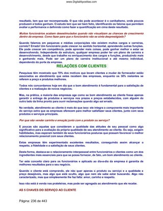 resultado, tem que ser recompensada. O que não pode acontecer é o canibalismo, onde poucos
produzem e todos ganham. O estudo tem que ser bem feito, identificando os fatores que permitem
avaliar a performance e definindo como fazer a quantificação em cima deste resultado.
Muitos funcionários acabam desestimulados quando não visualizam as chances de crescimento
dentro da empresa. Como fazer para que o funcionário não se sinta desprestigiado?
Quando falamos em pequenas e médias corporações não existem muitos cargos e carreiras,
correto? Errado! Um funcionário pode crescer no sentido horizontal, aprendendo outras funções.
Ele pode crescer em competência, pode aprender mais coisas, pode ganhar melhor e estar se
desenvolvendo. Independente da estrutura, qualquer empresa poder ter um plano de carreira e
desenvolvimento, desde que trabalhe no enriquecimento dos cargos e funções, produzindo mais
e ganhando mais. Pode ser um plano de carreira institucional e até mesmo individual,
dependendo do porte da empresa.
RELAÇÕES COM CLIENTES
Pesquisas têm mostrado que 70% dos motivos que levam clientes a mudar de fornecedor estão
associados ao atendimento que estes recebem das empresas, enquanto os 30% restantes se
referem a preço e produtos melhores.
Todos nós concordamos hoje em dia que o bom atendimento é fundamental para a satisfação de
clientes e a realização de novos negócios.
Mas, na prática, a maioria das empresas age como se bom atendimento ao cliente fosse apenas
garantir a entrega de produtos e serviços nos prazos e preços estabelecidos, com alguém do
outro lado da linha pronto para ouvir reclamações quando algo sai errado.
Na verdade, atendimento ao cliente é mais do que isso: ele integra o componente mais importante
do serviço extra que as empresas oferecem para melhor satisfazer seus clientes, junto com seus
produtos e serviços principais.
Por que não vender carinho e emoção junto com o produto ou serviço?
E poucas são aquelas que consideram a qualidade das atitudes de seu pessoal como algo
significativo para a avaliação da própria qualidade de seu atendimento ao cliente. Ou seja, exigem
habilidades, mas esperam também de seus funcionários posturas que possam favorecer o melhor
relacionamento possível com seus clientes.
Estas empresas têm experimentado excelentes resultados, conseguindo assim alcançar o
respeito, a fidelidade e a satisfação de seus clientes.
Desta forma, destaca-se o relacionamento interpessoal entre funcionários e clientes como um dos
ingredientes mais essenciais para que se possa fornecer, de fato, um bom atendimento ao cliente.
Ter este conceito claro para os funcionários e aplicado ao dia-a-dia da empresa é garantia de
melhores resultados para o seu negócio.
Quando o cliente está comprando, ele não quer apenas o produto ou serviço e a qualidade e
preço desejáveis, mas algo que está oculto, algo que nem ele sabe estar buscando. Algo não
caracterizado, mas que simplesmente lhe faz falta: amor, carinho e respeito.
Isso não está à venda nas prateleiras, mas pode ser agregado ao atendimento que ele recebe.
AS 5 CHAVES DO SERVIÇO AO CLIENTE
Página: 236 de 443
www.DigitalApostilas.com
 