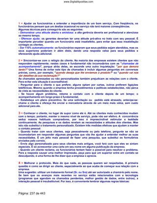 1 = Ajudar os funcionários a entender a importância de um bom serviço. Com freqüência, os
funcionários pensam que um deslize ocasional no serviço não terá maiores conseqüências.
Algumas técnicas para consegui-lo são as seguintes:
- Demonstrar uma atitude aberta e amistosa: a alta gerência deveria ser profissional e atenciosa
ao mesmo tempo.
- Oferecer ajuda: os gerentes deveriam ter uma atitude pró-ativa no trato com seu pessoal. É
importante perceber quando um funcionário está insatisfeito, para evitar que essa insatisfação
contagie os clientes.
- Dar 110% automaticamente: os funcionários esperam que seus pedidos sejam atendidos, mas os
seus superiores poderiam ir além disto, dando uma resposta veloz para seus pedidos e
oferecendo ajuda adicional.
2 = Sincronizar-se com o relógio do cliente. Na maioria das empresas existem clientes que não
respondem rapidamente; nestes casos é fundamental não incomodá-los com as chamadas de
acompanhamento, porque atrás delas, se esconde uma outra inquietação: por que demora
tanto? Uma forma de evitar este tipo de chamadas é incluir algumas perguntas em conversas
prévias, como, por exemplo, quando deseja que lhe enviemos o produto? ou quando vai nos
dar detalhes da sua reclamação?
As chamadas apressadas ou não personalizadas também prejudicam as relações com o cliente.
Para evitar esta situação é aconselhável:
- Perguntar para o cliente o que prefere; alguns optam por cartas, outros preferem ligações
telefônicas. Mesmo quando a empresa tenha procedimentos e políticas estabelecidas, não perca
de vista as necessidades do cliente.
- Se houve algum problema, retome o contato com o cliente depois de um tempo; o
acompanhamento em longo prazo é fundamental.
- Estabeleça um plano preventivo. Se uma solicitação ou pedido está atrasado, antecipe-se:
chame o cliente e ofereça lhe enviar a mercadoria através de um meio mais veloz, sem custo
adicional para ele.
3 = Conhecer o cliente, no lugar de supor como ele é. Até os clientes mais conhecidos mudam
com o tempo; portanto, manter o mesmo nível de serviço, pode não ser efetivo. A concorrência
seduz nossos habituais compradores, por isso é imprescindível estimular a lealdade
continuamente. As pesquisas e os dados revelam as necessidades e atitudes dos clientes. Mas
isto não substitui o tratamento personalizado. Existem três medidas efetivas que ajudam a manter
o contato pessoal:
- Quando tratar com seus clientes, seja pessoalmente ou pelo telefone, pergunte se não se
incomodariam em responder algumas perguntas que vão lhe ajudar a entender melhor as suas
necessidades. É um jeito mais pessoal de fazer uma pesquisa, que substitui os formulários
enviados pelo correio.
- Envie algo personalizado para seus clientes mais antigos, você fará com que eles se sintam
especiais. É só acrescentar uma carta em seu nome em alguma publicação da empresa.
- Quando um cliente reclama, os funcionários tentam fazer o possível para resolver o problema.
Para a resposta causar uma melhor impressão, peça para que um superior entre em contato se
desculpando, é uma forma de lhe dizer que a empresa o aprecia.
4 = Melhorar o protocolo. Mais do que nada, as pessoas querem ser respeitadas. A primeira
questão é como se dirigir ao cliente, especialmente ao que acaba de começar sua relação com a
empresa.
Uma sugestão: utilizar um tratamento formal (Sr. ou Sra) até ser autorizado a chamá-lo pelo nome.
Se bem que os avanços mais recentes no serviço estão relacionados com a tecnologia
(programas que agendam os chamados pendentes, melhor gestão de dados, entre outros), a
interação pessoal é insubstituível. Por isso, é conveniente lembrar algumas regras básicas:
Página: 237 de 443
www.DigitalApostilas.com
 