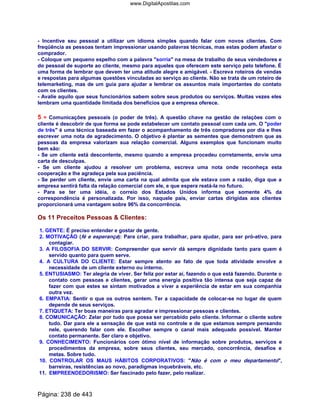 - Incentive seu pessoal a utilizar um idioma simples quando falar com novos clientes. Com
freqüência as pessoas tentam impressionar usando palavras técnicas, mas estas podem afastar o
comprador.
- Coloque um pequeno espelho com a palavra sorria na mesa de trabalho de seus vendedores e
do pessoal de suporte ao cliente, mesmo para aqueles que oferecem este serviço pelo telefone. É
uma forma de lembrar que devem ter uma atitude alegre e amigável. - Escreva roteiros de vendas
e respostas para algumas questões vinculadas ao serviço ao cliente. Não se trata de um roteiro de
telemarketing, mas de um guia para ajudar a lembrar os assuntos mais importantes do contato
com os clientes.
- Avalie aquilo que seus funcionários sabem sobre seus produtos ou serviços. Muitas vezes eles
lembram uma quantidade limitada dos benefícios que a empresa oferece.
5 = Comunicações pessoais (o poder de três). A questão chave na gestão de relações com o
cliente é descobrir de que forma se pode estabelecer um contato pessoal com cada um. O poder
de três é uma técnica baseada em fazer o acompanhamento de três compradores por dia e lhes
escrever uma nota de agradecimento. O objetivo é plantar as sementes que demonstrem que as
pessoas da empresa valorizam sua relação comercial. Alguns exemplos que funcionam muito
bem são:
- Se um cliente está descontente, mesmo quando a empresa procedeu corretamente, envie uma
carta de desculpas.
- Se um cliente ajudou a resolver um problema, escreva uma nota onde reconheça esta
cooperação e lhe agradeça pela sua paciência.
- Se perder um cliente, envie uma carta na qual admita que ele estava com a razão, diga que a
empresa sentirá falta da relação comercial com ele, e que espera reatá-la no futuro.
- Para se ter uma idéia, o correio dos Estados Unidos informa que somente 4% da
correspondência é personalizada. Por isso, naquele país, enviar cartas dirigidas aos clientes
proporcionará uma vantagem sobre 96% da concorrência.
Os 11 Preceitos Pessoas  Clientes:
1. GENTE: É preciso entender e gostar de gente.
2. MOTIVAÇÃO (fé e esperança): Para criar, para trabalhar, para ajudar, para ser pró-ativo, para
contagiar.
3. A FILOSOFIA DO SERVIR: Compreender que servir dá sempre dignidade tanto para quem é
servido quanto para quem serve.
4. A CULTURA DO CLIENTE: Estar sempre atento ao fato de que toda atividade envolve a
necessidade de um cliente externo ou interno.
5. ENTUSIASMO: Ter alegria de viver. Ser feliz por estar aí, fazendo o que está fazendo. Durante o
contato com pessoas e clientes, gerar uma energia positiva tão intensa que seja capaz de
fazer com que estes se sintam motivados a viver a experiência de estar em sua companhia
outra vez.
6. EMPATIA: Sentir o que os outros sentem. Ter a capacidade de colocar-se no lugar de quem
depende de seus serviços.
7. ETIQUETA: Ter boas maneiras para agradar e impressionar pessoas e clientes.
8. COMUNICAÇÃO: Zelar por tudo que possa ser percebido pelo cliente. Informar o cliente sobre
tudo. Dar para ele a sensação de que está no controle e de que estamos sempre pensando
nele, querendo falar com ele. Escolher sempre o canal mais adequado possível. Manter
contato permanente. Ser claro e objetivo.
9. CONHECIMENTO: Funcionários com ótimo nível de informação sobre produtos, serviços e
procedimentos da empresa, sobre seus clientes, seu mercado, concorrência, desafios e
metas. Sobre tudo.
10. CONTROLAR OS MAUS HÁBITOS CORPORATIVOS: Não é com o meu departamento,
barreiras, resistências ao novo, paradigmas inquebráveis, etc.
11. EMPREENDEDORISMO: Ser fascinado pelo fazer, pelo realizar.
Página: 238 de 443
www.DigitalApostilas.com
 