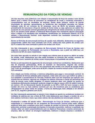 REMUNERAÇÃO DA FORÇA DE VENDAS
Um dos assuntos mais polêmicos com relação à remuneração da força de vendas é sem dúvida
definir qual a melhor forma de remunerar os vendedores de modo a mantê-los motivados e
comprometidos com os resultados da empresa. Diante deste enfoque, motivo de grande
diversidade de opiniões, apresentamos as tendências dos resultados apurados em estudo
realizado onde de um universo de 22 empresas, cerca de 68,2% da amostra adotam o
procedimento de remunerar a força de vendas da forma mista, ou seja, aplica-se um salário fixo
acrescido de uma parcela variável garantida pelo atingimento de metas comerciais, ao passo que
22,7% da amostra ainda adotam a tradicional Remuneração Fixa inexistindo alguma associação
entre o salário e os resultados dos vendedores, beneficiando um rendimento estável e 9,1% já
adotam a Remuneração Variável, onde dependem somente dos resultados comerciais e da
sazonalidade do mercado.
Dentre as fórmulas de remuneração da força de vendas mais utilizadas, destacamos os seguintes
componentes: salário fixo mais comissão com 27,3%; salário fixo mais prêmio de vendas com
22,7% e salário fixo mais comissão e prêmio de vendas com 18,2%.
Um fato interessante é que o programa de Remuneração Variável da Força de Vendas vem
seguindo os passos da Participação nos Lucros e Resultados, que a partir de 2.000 teve um
acréscimo de 32% de casos implantados.
Um outro fator apurado no estudo é com relação aos critérios para se apurar ou definir as metas
de vendas, onde, destacamos que elas estão fundadas no aumento das vendas; aumento da
margem de lucro; aumento de contas novas/ novas praças e na qualidade nas vendas.
Dentre os pré-requisitos de pagamento da remuneração variável aos vendedores, destacamos que
das 22 empresas participantes, 45,5% se baseiam no faturamento, seguido das vendas
programadas x atingidas com 27,3% e do crescimento das vendas e do volume de vendas ambas
com 13,6% da amostragem, onde cerca de 82,4% a fazem da maneira mensal contra 11,8% anual e
5,9% semestral.
Com relação aos limites mínimos e máximos estipulados para pagar a remuneração variável, há
uma variedade de formas adotadas pelas empresas, onde cada uma usa a que melhor se aplica a
sua realidade e características do mercado. Podemos dizer que tem empresas que aplicam uma
quantia fixa em dinheiro, algumas em múltiplos de salários nominais e outras em percentual que
varia de acordo coma metas atingidas. O mesmo podemos dizer com relação ao quanto os
vendedores efetivamente receberam, podendo chegar em alguns casos a 25% do salário nominal,
em outros a 3% do faturamento líquido do período ou de 04% a 0,6% do lucro mensal e ainda
receber até cinco ou mais salários nominais por ano. Os incentivos para os vendedores que
ultrapassarem as cotas/ metas de vendas, a forma de distribuição mais utilizada é em dinheiro
com 47,1%, seguido e jantares com 23,5%.
Um fato interessante apresentado no estudo é com relação ao quanto os vendedores recebem em
múltiplos de salários por ano a título de PLR, onde destacamos que chegam a receber de um a
dois salários nominais a mais e que estes valores não são abatidos da remuneração variável.
Finalizando a análise do estudo sobre - Remuneração da Força de Vendas, verifica-se que a
implantação e a manutenção de um programa de Remuneração Variável pode trazer reflexos
positivos tanto para a empresa como para a equipe de vendas na forma de motivar vendedores
potenciais, aumentar a penetração da empresa no mercado consumidor, melhorar a qualidade nas
vendas, obter um maior comprometimento com os objetivos financeiros e anseios comerciais da
empresa, além de reduzir os encargos trabalhistas, melhorar a relação empresa e vendedor e
Página: 239 de 443
www.DigitalApostilas.com
 