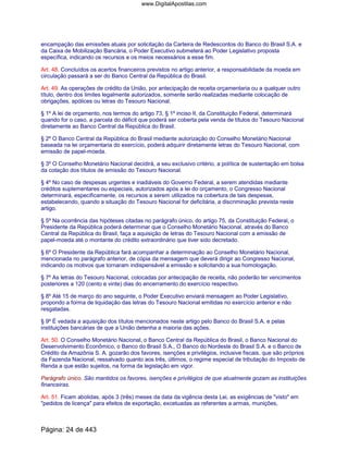 encampação das emissões atuais por solicitação da Carteira de Redescontos do Banco do Brasil S.A. e
da Caixa de Mobilização Bancária, o Poder Executivo submeterá ao Poder Legislativo proposta
específica, indicando os recursos e os meios necessários a esse fim.
Art. 48. Concluídos os acertos financeiros previstos no artigo anterior, a responsabilidade da moeda em
circulação passará a ser do Banco Central da República do Brasil.
Art. 49. As operações de crédito da União, por antecipação de receita orçamentaria ou a qualquer outro
título, dentro dos limites legalmente autorizados, somente serão realizadas mediante colocação de
obrigações, apólices ou letras do Tesouro Nacional.
§ 1º A lei de orçamento, nos termos do artigo 73, § 1º inciso II, da Constituição Federal, determinará
quando for o caso, a parcela do déficit que poderá ser coberta pela venda de títulos do Tesouro Nacional
diretamente ao Banco Central da República do Brasil.
§ 2º O Banco Central da República do Brasil mediante autorização do Conselho Monetário Nacional
baseada na lei orçamentaria do exercício, poderá adquirir diretamente letras do Tesouro Nacional, com
emissão de papel-moeda.
§ 3º O Conselho Monetário Nacional decidirá, a seu exclusivo critério, a política de sustentação em bolsa
da cotação dos títulos de emissão do Tesouro Nacional.
§ 4º No caso de despesas urgentes e inadiáveis do Governo Federal, a serem atendidas mediante
créditos suplementares ou especiais, autorizados após a lei do orçamento, o Congresso Nacional
determinará, especificamente, os recursos a serem utilizados na cobertura de tais despesas,
estabelecendo, quando a situação do Tesouro Nacional for deficitária, a discriminação prevista neste
artigo.
§ 5º Na ocorrência das hipóteses citadas no parágrafo único, do artigo 75, da Constituição Federal, o
Presidente da República poderá determinar que o Conselho Monetário Nacional, através do Banco
Central da República do Brasil, faça a aquisição de letras do Tesouro Nacional com a emissão de
papel-moeda até o montante do crédito extraordinário que tiver sido decretado.
§ 6º O Presidente da República fará acompanhar a determinação ao Conselho Monetário Nacional,
mencionada no parágrafo anterior, de cópia da mensagem que deverá dirigir ao Congresso Nacional,
indicando os motivos que tornaram indispensável a emissão e solicitando a sua homologação.
§ 7º As letras do Tesouro Nacional, colocadas por antecipação de receita, não poderão ter vencimentos
posteriores a 120 (cento e vinte) dias do encerramento do exercício respectivo.
§ 8º Até 15 de março do ano seguinte, o Poder Executivo enviará mensagem ao Poder Legislativo,
propondo a forma de liquidação das letras do Tesouro Nacional emitidas no exercício anterior e não
resgatadas.
§ 9º É vedada a aquisição dos títulos mencionados neste artigo pelo Banco do Brasil S.A. e pelas
instituições bancárias de que a União detenha a maioria das ações.
Art. 50. O Conselho Monetário Nacional, o Banco Central da República do Brasil, o Banco Nacional do
Desenvolvimento Econômico, o Banco do Brasil S.A., O Banco do Nordeste do Brasil S.A. e o Banco de
Crédito da Amazônia S. A. gozarão dos favores, isenções e privilégios, inclusive fiscais, que são próprios
da Fazenda Nacional, ressalvado quanto aos três, últimos, o regime especial de tributação do Imposto de
Renda a que estão sujeitos, na forma da legislação em vigor.
Parágrafo único. São mantidos os favores, isenções e privilégios de que atualmente gozam as instituições
financeiras.
Art. 51. Ficam abolidas, após 3 (três) meses da data da vigência desta Lei, as exigências de "visto" em
"pedidos de licença" para efeitos de exportação, excetuadas as referentes a armas, munições,
Página: 24 de 443
www.DigitalApostilas.com
 