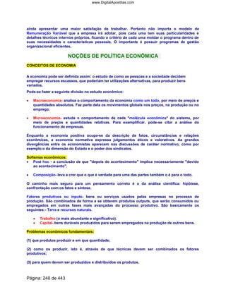 ainda apresentar uma maior satisfação de trabalhar. Portanto não importa o modelo de
Remuneração Variável que a empresa irá adotar, pois cada uma tem suas particularidades e
detalhes técnicos internos próprios, ficando o critério de cada uma moldar o programa dentro de
suas necessidades e características pessoais. O importante é possuir programas de gestão
organizacional eficientes.
NOÇÕES DE POLÍTICA ECONÔMICA
CONCEITOS DE ECONOMIA
A economia pode ser definida assim: o estudo de como as pessoas e a sociedade decidem
empregar recursos escassos, que poderiam ter utilizações alternativas, para produzir bens
variados.
Pode-se fazer a seguinte divisão no estudo econômico:
•••• Macroeconomia- analisa o comportamento da economia como um todo, por meio de preços e
quantidades absolutos. Faz parte dela os movimentos globais nos preços, na produção ou no
emprego.
•••• Microeconomia- estuda o comportamento de cada molécula econômica do sistema, por
meio de preços e quantidades relativas. Para exemplificar, pode-se citar a análise do
funcionamento de empresas.
Enquanto a economia positiva ocupa-se da descrição de fatos, circunstâncias e relações
econômicas, a economia normativa expressa julgamentos éticos e valorativos. As grandes
divergências entre os economistas aparecem nas discussões de caráter normativo, como por
exemplo o da dimensão do Estado e o poder dos sindicatos.
Sofismas econômicos:
•••• Post hoc - a conclusão de que depois do acontecimento implica necessariamente devido
ao acontecimento.
•••• Composição- leva a crer que o que é verdade para uma das partes também o é para o todo.
O caminho mais seguro para um pensamento correto é o da análise científica: hipótese,
confrontação com os fatos e síntese.
Fatores produtivos ou inputs- bens ou serviços usados pelas empresas no processo de
produção. São combinados de forma a se obterem produtos outputs, que serão consumidos ou
empregados em outras fases mais avançadas do processo produtivo. São basicamente os
seguintes:- Terra e recursos naturais.
•••• Trabalho (o mais abundante e significativo).
•••• Capital- bens duráveis produzidos para serem empregados na produção de outros bens.
Problemas econômicos fundamentais:
(1) que produtos produzir e em que quantidade;
(2) como os produzir, isto é, através de que técnicas devem ser combinados os fatores
produtivos;
(3) para quem devem ser produzidos e distribuídos os produtos.
Página: 240 de 443
www.DigitalApostilas.com
 