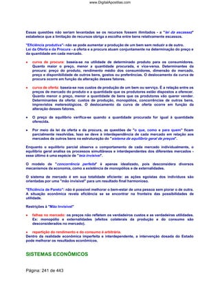 Essas questões não seriam levantadas se os recursos fossem ilimitados - a lei da escassez
estabelece que a limitação de recursos obriga a escolha entre bens relativamente escassos.
Eficiência produtiva- não se pode aumentar a produção de um bem sem reduzir a de outro.
Lei da Oferta e da Procura - a oferta e a procura atuam conjuntamente na determinação do preço e
da quantidade em cada mercado.
•••• curva de procura: baseia-se na utilidade de determinado produto para os consumidores.
Quanto maior o preço, menor a quantidade procurada, e vice-versa. Determinantes da
procura: preço do produto, rendimento médio dos consumidores, dimensão do mercado,
preço e disponibilidade de outros bens, gostos ou preferências. O deslocamento da curva de
procura ocorre em função da alteração desses fatores.
•••• curva de oferta: baseia-se nos custos de produção de um bem ou serviço. É a relação entre os
preços de mercado do produto e a quantidade que os produtores estão dispostos a oferecer.
Quanto menor o preço, menor a quantidade de bens que os produtores vão querer vender.
Determinantes da oferta: custos de produção, monopólios, concorrências de outros bens,
imprevistos metereológicos. O deslocamento da curva de oferta ocorre em função da
alteração desses fatores.
•••• O preço de equilíbrio verifica-se quando a quantidade procurada for igual à quantidade
oferecida.
•••• Por meio da lei da oferta e da procura, as questões de o que, como e para quem ficam
parcialmente resolvidas. Isso se deve à interdependência de cada mercado em relação aos
mercados de outros bens na estruturação do sistema de equilíbrio geral de preços.
Enquanto o equilíbrio parcial observa o comportamento de cada mercado individualmente, o
equilíbrio geral analisa os processos simultâneos e interdependentes dos diferentes mercados -
esse último é uma espécie de teia invisível.
O modelo de concorrência perfeita é apenas idealizado, pois desconsidera diversos
mecanismos da economia, como a existência de monopólios e de externalidades.
O sistema de mercado é em sua totalidade eficiente: as ações egoístas dos indivíduos são
orientadas por uma mão invisível para um resultado final harmonioso.
Eficiência de Pareto: não é possível melhorar o bem-estar de uma pessoa sem piorar o de outra.
A situação econômica revela eficiência se se encontrar na fronteira das possibilidades de
utilidade.
Restrições à Mão Invisível
•••• falhas no mercado: os preços não refletem os verdadeiros custos e as verdadeiras utilidades.
Ex: monopólio e externalidades (efeitos colaterais da produção e do consumo são
desconsiderados no mercado).
•••• repartição do rendimento e do consumo é arbitrária.
Dentro da realidade econômica imperfeita e interdependente, a intervenção dosada do Estado
pode melhorar os resultados econômicos.
SISTEMAS ECONÔMICOS
Página: 241 de 443
www.DigitalApostilas.com
 