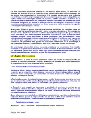Em toda comunidade organizada, mesclam-se, em maior ou menor medida, os mercados e a
atividade dos governos. O grau de concorrência dos mercados é variado, indo do monopólio, em
que apenas uma empresa opera, à economia de livre mercado, que apresenta uma verdadeira
concorrência, com várias empresas operando. O mesmo ocorre quanto à intervenção pública, que
engloba desde uma intervenção mínima em impostos, crédito, contratos e subsídios até o
controle dos salários e os preços dos sistemas de economia centralizada que imperam nos países
comunistas. Entretanto, em ambos os sistemas ocorrem divergências: no primeiro, existem
somente monopólios estatais, sobretudo nas linhas aéreas e na malha ferroviária; no segundo,
somente concessões à empresa privada.
As principais diferenças entre a organização econômica centralizada e a capitalista reside em
quem é o proprietário das fábricas, fazendas e outras empresas, assim como os diferentes pontos
de vista sobre a distribuição da renda ou a forma de estabelecer os preços. Em quase todos os
países capitalistas, uma parte importante do produto nacional bruto (PNB) é produzida pelas
empresas privadas, pelos agricultores e pelas instituições não governamentais, como
universidades e hospitais particulares, cooperativas e fundações. Os problemas mais importantes
enfrentados pelo capitalismo são o desemprego, a inflação e as injustas desigualdades
econômicas. Os problemas mais graves das economias centralizadas são o subemprego, o
maciço emprego informal, o racionamento, a burocracia e a escassez de bens de consumo.
Em uma situação intermediária entre a economia centralizada e a economia de livre mercado,
encontram-se os países social-democratas ou liberal-socialistas. A atividade econômica recai, em
sua maior parte, sobre o setor privado, mas o setor público regula essa atividade, intervindo para
proteger os trabalhadores e redistribuir a renda. É a chamada economia mista.
Introdução à Microeconomia
Microeconomia é o ramo da ciência econômica voltado ao estudo do comportamento das
unidades de consumo (indivíduos e famílias); ao estudo das empresas e ao estudo da produção
de preços dos diversos bens, serviços e fatores produtivos.
Teoria elementar do funcionamento do mercado
Costuma-se definir a procura, ou demanda individual, como a quantidade de um determinado bem
ou serviço que o consumidor estaria disposta a consumir em determinado período de tempo. É
importante notar, nesse ponto, que a demanda é um desejo de consumir, e não sua realização.
Demanda é o desejo de comprar.
A Teoria da Demanda é derivada da hipótese sobre a escolha do consumidor entre diversos bens
que seu orçamento permite adquirir. Essa procura individual seria determinada pelo preço do
bem; o preço de outros bens; a renda do consumidor e seu gosto ou preferência.
A Demanda é uma relação que demonstra a quantidade de um bem ou serviço que os
compradores estariam dispostos a adquirir a diferentes preços de mercado. Assim, a Função
Procura representa a relação entre o preço de um bem e a quantidade procurada, mantendo-se
todos os outros fatores constantes.
Quase todas as mercadorias obedecem à lei da procura decrescente, segundo a qual a quantidade
procurada diminui quando o preço aumenta. Isto se deve ao fato de os indivíduos estarem,
geralmente, mais dispostos a comprar quando os preços estão mais baixos.
Relação de demanda para pêras:
Fornecedor Preço ( $ por unidade Quantidade ofertada (milhões por semana)
Página: 242 de 443
www.DigitalApostilas.com
 