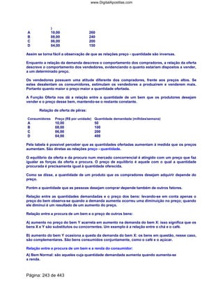 )
A 10,00 260
B 08,00 240
C 06,00 200
D 04,00 150
Assim se torna fácil a observação de que as relações preço - quantidade são inversas.
Enquanto a relação da demanda descreve o comportamento dos compradores, a relação da oferta
descreve o comportamento dos vendedores, evidenciando o quanto estariam dispostos a vender,
a um determinado preço.
Os vendedores possuem uma atitude diferente dos compradores, frente aos preços altos. Se
estes desalentam os consumidores, estimulam os vendedores a produzirem e venderem mais.
Portanto quanto maior o preço maior a quantidade ofertada.
A Função Oferta nos dá a relação entre a quantidade de um bem que os produtores desejam
vender e o preço desse bem, mantendo-se o restante constante.
Relação de oferta de pêras:
Consumidores Preço (R$ por unidade) Quantidade demandada (milhões/semana)
A 10,00 50
B 08,00 100
C 06,00 200
D 04,00 400
Pela tabela é possível perceber que as quantidades ofertadas aumentam à medida que os preços
aumentam. São diretas as relações preço - quantidade.
O equilíbrio da oferta e da procura num mercado concorrencial é atingido com um preço que faz
igualar as forças da oferta e procura. O preço de equilíbrio é aquele com o qual a quantidade
procurada é precisamente igual à quantidade oferecida.
Como se disse, a quantidade de um produto que os compradores desejam adquirir depende do
preço.
Porém a quantidade que as pessoas desejam comprar depende também de outros fatores.
Relação entre as quantidades demandadas e o preço dos bens: levando-se em conta apenas o
preço do bem observa-se quando a demanda aumenta ocorreu uma diminuição no preço; quando
ele diminui é um resultado de um aumento do preço.
Relação entre a procura de um bem e o preço de outros bens:
A) aumento no preço do bem Y acarreta em aumento na demanda do bem X: isso significa que os
bens X e Y são substitutos ou concorrentes. Um exemplo é a relação entre o chá e o café.
B) aumento do bem Y ocasiona a queda da demanda do bem X: os bens em questão, nesse caso,
são complementares. São bens consumidos conjuntamente, como o café e o açúcar.
Relação entre a procura de um bem e a renda do consumidor:
A) Bem Normal: são aqueles cuja quantidade demandada aumenta quando aumenta-se
a renda.
Página: 243 de 443
www.DigitalApostilas.com
 