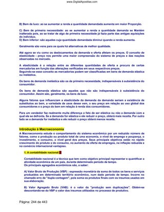 B) Bem de luxo: ao se aumentar a renda a quantidade demandada aumenta em maior Proporção.
C) Bem de primeira necessidade: ao se aumentar a renda a quantidade demanda se Mantém
inalterada pois, ao se tratar de algo de primeira necessidade já fazia parte das antigas aquisições
do indivíduo.
D) Bem inferior: são aqueles cuja quantidade demandada diminui quando a renda aumenta.
Geralmente são vens para os quais há alternativas de melhor qualidade.
Até agora se viu como os deslocamentos da demanda e oferta afetam os preços. O conceito de
elasticidade - preço nos permite uma maior compreensão do sistema de preços e das reações
observadas no mercado.
A elasticidade é a relação entre as diferentes quantidades de oferta e procura de certas
mercadorias em função das alterações verificadas em seus respectivos preços.
Seguindo-se esse conceito as mercadorias podem ser classificadas em bens de demanda elástica
ou inelástica.
Os bens de demanda inelástica são os de primeira necessidade, indispensáveis à subsistência do
consumidor.
Os bens de demanda elástica são aqueles que não são indispensáveis à subsistência do
consumidor. Assim são, geralmente, os bens de luxo.
Alguns fatores que influenciam a elasticidade da demanda da demanda seriam a existência de
substitutos ao bem, a variedade de usos desse vem, o seu preço em relação ao uso global dos
consumidores e o preço do bem em relação à renda dos consumidores.
Para um vendedor faz realmente muita diferença o fato de ser elástica ou não a demanda com a
qual ele se defronta. Se a demanda for elástica e ele reduzir o preço, obterá mais receita. Por outro
lado se a demanda for inelástica e ele reduzir o preço obterá menos receita.
Introdução à Macroeconomia
A Macroeconomia estuda o comportamento do sistema econômico por um reduzido número de
fatores, como a produção ou produto total de uma economia, o nível de emprego e poupança, o
investimento, o consumo, o nível geral dos preços. Seus principais objetivos estão no rápido
crescimento do produto e do consumo, no aumento da oferta de empregos, na inflação reduzida e
no comércio internacional vantajoso.
1. A contabilidade nacional:
Contabilidade nacional é a técnica que tem como objetivo principal representar e quantificar a
atividade econômica de um país, durante determinado período de tempo.
Os principais agregados econômicos são, a saber:
A) Valor Bruto de Produção (VBP) : expressão monetária da soma de todos os bens e serviços
produzidos em determinado território econômico, num dado período de tempo. Incorre no
chamado erro de dupla contagem, pois soma os produtos finais com os insumos usados em
sua elaboração.
B) Valor Agregado Bruto (VAB): é o valor da produção sem duplicações. Obtém-se
descontando-se do VBP o valor dos insumos utilizados no processo de produtivo.
Página: 244 de 443
www.DigitalApostilas.com
 