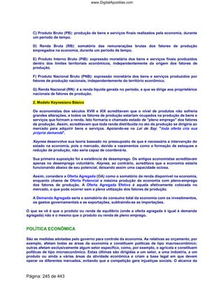 C) Produto Bruto (PB): produção de bens e serviços finais realizados pela economia, durante
um período de tempo.
D) Renda Bruta (RB): somatório das remunerações brutas dos fatores de produção
empregados na economia, durante um período de tempo.
E) Produto Interno Bruto (PIB): expressão monetária dos bens e serviços finais produzidos
dentro dos limites territoriais econômicos, independentemente da origem dos fatores de
produção.
F) Produto Nacional Bruto (PNB): expressão monetária dos bens e serviços produzidos por
fatores de produção nacionais, independentemente do território econômico.
G) Renda Nacional (RN): é a renda líquida gerada no período, e que se dirige aos proprietários
nacionais de fatores de produção.
2. Modelo Keynesiano Básico
Os economistas dos séculos XVIII e XIX acreditavam que o nível de produtos não sofreria
grandes alterações, e todos os fatores de produção estariam ocupados na produção de bens e
serviços que formam a renda. Isto formaria o chamado estado de pleno emprego dos fatores
de produção. Assim, acreditavam que toda renda distribuída no ato da produção se dirigiria ao
mercado para adquirir bens e serviços. Apoiando-se na Lei de Say: toda oferta cria sua
própria demanda.
Keynes desenvolve sua teoria baseado no pressuposto de que é necessária a intervenção do
estado na economia, pois o mercado, devido a vazamentos como a formação de estoques e
redução de produção, não seria capaz de coordená-la.
Sua primeira suposição foi a existência de desemprego. Os antigos economistas acreditavam
apenas no desemprego voluntário. Keynes, ao contrário, acreditava que a economia estaria
funcionando abaixo de seu potencial, deixando assim uma capacidade ociosa.
Assim, considera a Oferta Agregada (OA) como o somatório da renda disponível na economia,
enquanto chama de Oferta Potencial a máxima produção da economia com pleno-emprego
dos fatores de produção. A Oferta Agregada Efetiva é aquela efetivamente colocada no
mercado, o que pode ocorrer sem a plena utilização dos fatores de produção.
A Demanda Agregada seria o somatório do consumo total da economia com os investimentos,
os gastos governamentais e as exportações, subtraindo-se as importações.
O que se vê é que o produto ou renda de equilíbrio (onde a oferta agregada é igual à demanda
agregada) não é o mesmo que o produto ou renda de pleno emprego.
POLÍTICA ECONÔMICA
São as medidas adotadas pelo governo para controle da economia. As relativas ao orçamento, por
exemplo, afetam todas as áreas da economia e constituem políticas de tipo macroeconômico;
outras afetam exclusivamente algum setor específico, como, por exemplo, o agrícola e constituem
políticas de tipo microeconômico. Estas últimas são dirigidas a um setor, a uma indústria, a um
produto ou ainda a várias áreas da atividade econômica e criam a base legal em que devem
operar os diferentes mercados, evitando que a competição gere injustiças sociais. O alcance da
Página: 245 de 443
www.DigitalApostilas.com
 