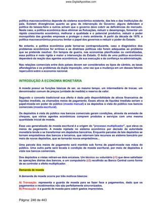 política macroeconômica depende do sistema econômico existente, das leis e das instituições do
país. Existem divergências quanto ao grau de intervenção do Governo: alguns defendem a
política do laissez-faire e outros acham que o governo deve cobrir as deficiências do mercado.
Neste caso, a política econômica deve eliminar as flutuações, reduzir o desemprego, fomentar um
rápido crescimento econômico, melhorar a qualidade e o potencial produtivo, reduzir o poder
monopolista das grandes empresas e proteger o meio ambiente. A partir da década de 1970, a
política macroeconômica procurou limitar o papel dos governos e reduzir o poder do Estado.
No entanto, a política econômica pode tornar-se contraproducente, caso o diagnóstico dos
problemas econômicos for errôneo e as diretrizes políticas não forem adequadas ao problema
que se pretende resolver. Em tempos de guerra, nas economias planificadas ou centralizadas,
essa política é mais rígida e maior a intervenção do Estado. O êxito de uma política econômica
dependerá da reação dos agentes econômicos, da sua execução e da confiança na administração.
Nas relações comerciais entre dois países devem ser considerados os tipos de câmbio, as taxas
alfandegárias e os problemas da dupla imposição, uma vez que a mudança em um desses fatores
repercutirá sobre a economia nacional.
INTRODUÇÃO À ECONOMIA MONETÁRIA
A moeda possui as funções básicas de ser, ao mesmo tempo, um intermediário de trocas; um
denominador comum de preços (unidade de medida) e reserva de valor.
Segundo o conceito tradicional sua oferta é dada pela disponibilidade de ativos financeiros de
liquidez imediata, os chamados meios de pagamento. Esses ativos de liquidez imediata seriam o
papel-moeda em poder do público (moeda manual) e os depósitos à vista do público nos bancos
comerciais (moeda escritural).
Os depósitos à vista do público nos bancos comerciais geram condições, através da emissão de
cheques, que vários agentes econômicos comprem produtos e serviços com uma mesma
quantidade inicial de moeda.
Esse uso generalizado de moeda escritural é a origem do processo multiplicador, que eleva os
meios de pagamento. A moeda injetada no sistema econômico por decisão da autoridade
monetária tende a se transformar em depósitos bancários. Enquanto parcelas de tais depósitos se
tornam empréstimos dos bancos a terceiros, que retornam tais recursos ao sistema bancário por
meio de novos depósitos, que se tornarão novos empréstimos...
Uma parcela dos meios de pagamento será mantida sob forma de papel-moeda nas mãos do
público. Uma outra parte será levada à condição de moeda escritural, por meio de depósitos à
vista nos bancos comerciais.
Dos depósitos a vistas retiram-se dois encaixes. Um técnico ou voluntário (r1) que deve satisfazer
às operações diárias dos bancos, e um compulsório (r2) recolhido ao Banco Central como forma
de se controlar o efeito multiplicador.
Demanda de moeda
A demanda de moeda ocorre por três motivos básicos:
A) Transação: representa a guarda de moeda para se fazer face a pagamentos, dado que os
pagamentos e recebimentos não são perfeitamente sincronizados.
B) Precaução: é a guarda de moeda para cobrir gastos imprevistos.
Página: 246 de 443
www.DigitalApostilas.com
 