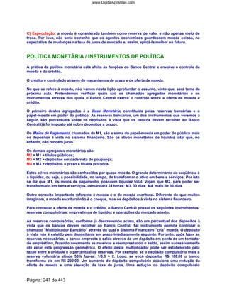 C) Especulação: a moeda é considerada também como reserva de valor e não apenas meio de
troca. Por isso, não seria estranho que os agentes econômicos guardassem moeda ociosa, na
expectativa de mudanças na taxa de juros de mercado e, assim, aplicá-la melhor no futuro.
POLÍTICA MONETÁRIA / INSTRUMENTOS DE POLÍTICA
A prática da política monetária esta afeita às funções do Banco Central e envolve o controle da
moeda e do crédito.
O crédito é controlado através de mecanismos de prazo e de oferta de moeda.
No que se refere à moeda, não vamos nesta lição aprofundar o assunto, visto que, será tema da
próxima aula. Pretendemos verificar quais são os chamados agregados monetários e os
instrumentos através dos quais o Banco Central exerce o controle sobre a oferta de moeda e
crédito.
O primeiro destes agregados é a Base Monetária, constituída pelas reservas bancárias e o
papel-moeda em poder do público. As reservas bancárias, um dos instrumentos que veremos a
seguir, são percentuais sobre os depósitos à vista que os bancos devem recolher ao Banco
Central (já foi imposto até sobre depósitos a prazo).
Os Meios de Pagamento, chamados de M1, são a soma do papel-moeda em poder do público mais
os depósitos à vista no sistema financeiro. São os ativos monetários de liquidez total que, no
entanto, não rendem juros.
Os demais agregados monetários são:
M2 = M1 + títulos públicos;
M3 = M2 + depósitos em caderneta de poupança;
M4 = M3 + depósitos a prazo e títulos privados.
Estes ativos monetários são conhecidos por quase-moeda. O grande determinante da seqüência é
a liquidez, ou seja, a possibilidade, no tempo, de transformar o ativo em bens e serviços. Por isto
se diz que M1, os meios de pagamento, possuem liquidez total. Vejam que M2, para poder ser
transformado em bens e serviços, demandará 24 horas; M3, 30 dias; M4, mais de 30 dias
Outro conceito importante referente à moeda é o de moeda escritural. Diferente do que muitos
imaginam, a moeda escritural não é o cheque, mas os depósitos à vista no sistema financeiro.
Para controlar a oferta de moeda e o crédito, o Banco Central possui os seguintes instrumentos:
reservas compulsórias, empréstimos de liquidez e operações do mercado aberto.
As reservas compulsórias, conforme já descrevemos acima, são um percentual dos depósitos à
vista que os bancos devem recolher ao Banco Central. Tal instrumento permite controlar o
chamado Multiplicador Bancário através do qual o Sistema Financeiro cria moeda. O depósito
à vista não é exigido pelo depositante em prazo imediatamente seguinte. Portanto, após fazer as
reservas necessárias, o banco empresta o saldo através de um depósito em conta de um tomador
de empréstimo, fazendo novamente as reservas e reemprestando o saldo, assim sucessivamente
até zerar esta progressão geométrica. O efeito deste multiplicador pode ser estabelecido pela
razão entre a unidade e o percentual de reservas. Por exemplo, se o depósito compulsório mais a
reserva voluntária atinge 50% faz-se: 1/0,5 = 2. Logo, se você depositar R$ 100,00 o banco
transforma ele em R$ 200,00. Um aumento do depósito compulsório ocasiona uma redução da
oferta de moeda e uma elevação da taxa de juros. Uma redução do depósito compulsório
Página: 247 de 443
www.DigitalApostilas.com
 