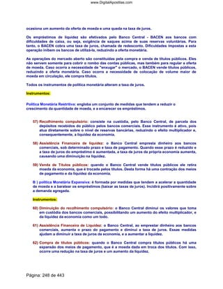 ocasiona um aumento da oferta de moeda e uma queda na taxa de juros.
Os empréstimos de liquidez são efetivados pelo Banco Central - BACEN aos bancos com
dificuldades de caixa, ou seja, exigência de saques acima de suas reservas voluntárias. Para
tanto, o BACEN cobra uma taxa de juros, chamada de redesconto. Dificuldades impostas a esta
operação inibem os bancos de utilizá-la, reduzindo a oferta monetária.
As operações do mercado aberto são constituídas pela compra e venda de títulos públicos. Eles
não servem somente para cobrir o rombo das contas públicas, mas também para regular a oferta
de moeda. Caso ocorra a necessidade de enxugar o mercado, o BACEN vende títulos públicos,
reduzindo a oferta monetária. Caso ocorra a necessidade de colocação de volume maior de
moeda em circulação, ele compra títulos.
Todos os instrumentos de política monetária alteram a taxa de juros.
Instrumentos:
Política Monetária Restritiva: engloba um conjunto de medidas que tendem a reduzir o
crescimento da quantidade de moeda, e a encarecer os empréstimos.
57) Recolhimento compulsório: consiste na custódia, pelo Banco Central, de parcela dos
depósitos recebidos do público pelos bancos comerciais. Esse instrumento é ativo, pois
atua diretamente sobre o nível de reservas bancárias, reduzindo o efeito multiplicador e,
consequentemente, a liquidez da economia.
58) Assistência Financeira de liquidez: o Banco Central empresta dinheiro aos bancos
comerciais, sob determinado prazo e taxa de pagamento. Quando esse prazo é reduzido e
a taxa de juros do empréstimo é aumentada, a taxa de juros da própria economia aumenta,
causando uma diminuição na liquidez.
59) Venda de Títulos públicos: quando o Banco Central vende títulos públicos ele retira
moeda da economia, que é trocada pelos títulos. Desta forma há uma contração dos meios
de pagamento e da liquidez da economia.
B ) política Monetária Expansiva: é formada por medidas que tendem a acelerar a quantidade
de moeda e a baratear os empréstimos (baixar as taxas de juros). Incidirá positivamente sobre
a demanda agregada.
Instrumentos:
60) Diminuição do recolhimento compulsório: o Banco Central diminui os valores que toma
em custódia dos bancos comerciais, possibilitando um aumento do efeito multiplicador, e
da liquidez da economia como um todo.
61) Assistência Financeira de Liquidez: o Banco Central, ao emprestar dinheiro aos bancos
comerciais, aumenta o prazo do pagamento e diminui a taxa de juros. Essas medidas
ajudam a diminuir a taxa de juros da economia, e a aumentar a liquidez.
62) Compra de títulos públicos: quando o Banco Central compra títulos públicos há uma
expansão dos meios de pagamento, que é a moeda dada em troca dos títulos. Com isso,
ocorre uma redução na taxa de juros e um aumento da liquidez.
Página: 248 de 443
www.DigitalApostilas.com
 