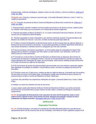entorpecentes, materiais estratégicos, objetos e obras de valor artístico, cultural ou histórico. (Vide Lei nº
5.025, de 1966)
Parágrafo único. Quando o interesse nacional exigir, o Conselho Monetário Nacional, criará o "visto" ou
exigência equivalente.
Art. 52. O quadro de pessoal do Banco Central da República do Brasil será constituído de: (Vide Lei nº
9.650, de 1998)
I - Pessoal próprio, admitido mediante concurso público de provas ou de títulos e provas, sujeita á pena
de nulidade a admissão que se processar com inobservância destas exigências;
II - Pessoal requisitado ao Banco do Brasil S. A. e a outras instituições financeiras federais, de comum
acordo com as respectivas administrações;
III - Pessoal requisitado a outras instituições e que venham prestando serviços à Superintendência da
Moeda e do Crédito há mais de 1 (um) ano, contado da data da publicação desta lei.
§ 1º O Banco Central da República do Brasil baixará dentro de 90 (noventa) dias da vigência desta lei, o
Estatuto de seus funcionários e servidores, no qual serão garantidos os direitos legalmente atribuídos a
seus atuais servidores e mantidos deveres e obrigações que lhes são inerentes.
§ 2º Aos funcionários e servidores requisitados, na forma deste artigo as instituições de origem lhes
assegurarão os direitos e vantagens que lhes cabem ou lhes venham a ser atribuídos, como se em
efetivo exercício nelas estivessem.
§ 3º Correrão por conta do Banco Central da República do Brasil todas as despesas decorrentes do
cumprimento do disposto no parágrafo anterior, inclusive as de aposentadoria e pensão que sejam de
responsabilidade das instituições de origem ali mencionadas, estas últimas rateadas proporcionalmente
em função dos prazos de vigência da requisição.
§ 4º Os funcionários do quadro de pessoal próprio permanecerão com seus direitos e garantias regidos
pela legislação de proteção ao trabalho e de previdência social, incluídos na categoria profissional de
bancários.
§ 5º Durante o prazo de 10 (dez) anos, cotados da data da vigência desta lei, é facultado aos funcionários
de que tratam os inciso II e III deste artigo, manifestarem opção para transferência para o Quadro do
pessoal próprio do Banco Central da República do Brasil, desde que:
a) tenham sido admitidos nas respectivas instituições de origem, consoante determina o inciso I, deste
artigo;
b) estejam em exercício (Vetado) há mais de dois anos;
c) seja a opção aceita pela Diretoria do Banco Central da República do Brasil, que sobre ela deverá
pronunciar-se conclusivamente no prazo máximo de três meses, contados da entrega do respectivo
requerimento.
Art. 53. As operações de financiamento rural o pecuário, de valor até 50 (cinqüenta) vezes e maior
salário-mínimo vigente no País, ficam isentas de taxas, despesas de avaliação, imposto do selo e
independem de registro cartorário. (Revogado pela Lei nº 4.829, de 05/11/65)
CAPÍTULO VII
Disposições Transitórias
Art. 54. O Poder Executivo, com base em proposta do Conselho Monetário Nacional, que deverá ser
apresentada dentro de 90 (noventa) dias de sua instalação, submeterá ao Poder Legislativo projeto de lei
Página: 25 de 443
www.DigitalApostilas.com
 