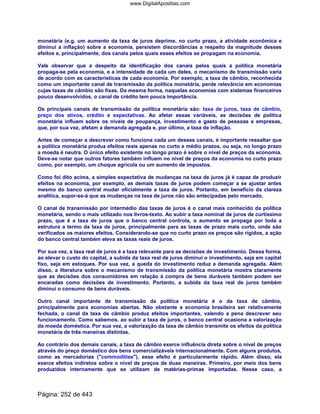 monetária (e.g. um aumento da taxa de juros deprime, no curto prazo, a atividade econômica e
diminui a inflação) sobre a economia, persistem discordâncias a respeito da magnitude desses
efeitos e, principalmente, dos canais pelos quais esses efeitos se propagam na economia.
Vale observar que a despeito da identificação dos canais pelos quais a política monetária
propaga-se pela economia, e a intensidade de cada um deles, o mecanismo de transmissão varia
de acordo com as características de cada economia. Por exemplo, a taxa de câmbio, reconhecida
como um importante canal de transmissão da política monetária, perde relevância em economias
cujas taxas de câmbio são fixas. Da mesma forma, naquelas economias com sistemas financeiros
pouco desenvolvidos, o canal de crédito tem pouca importância.
Os principais canais de transmissão da política monetária são: taxa de juros, taxa de câmbio,
preço dos ativos, crédito e expectativas. Ao afetar essas variáveis, as decisões de política
monetária influem sobre os níveis de poupança, investimento e gasto de pessoas e empresas,
que, por sua vez, afetam a demanda agregada e, por último, a taxa de inflação.
Antes de começar a descrever como funciona cada um desses canais, é importante ressaltar que
a política monetária produz efeitos reais apenas no curto e médio prazos, ou seja, no longo prazo
a moeda é neutra. O único efeito existente no longo prazo é sobre o nível de preços da economia.
Deve-se notar que outros fatores também influem no nível de preços da economia no curto prazo
como, por exemplo, um choque agrícola ou um aumento de impostos.
Como foi dito acima, a simples expectativa de mudanças na taxa de juros já é capaz de produzir
efeitos na economia, por exemplo, as demais taxas de juros podem começar a se ajustar antes
mesmo do banco central mudar oficialmente a taxa de juros. Portanto, em benefício da clareza
analítica, supor-se-á que as mudanças na taxa de juros não são antecipadas pelo mercado.
O canal de transmissão por intermédio das taxas de juros é o canal mais conhecido da política
monetária, sendo o mais utilizado nos livros-texto. Ao subir a taxa nominal de juros de curtíssimo
prazo, que é a taxa de juros que o banco central controla, o aumento se propaga por toda a
estrutura a termo da taxa de juros, principalmente para as taxas de prazo mais curto, onde são
verificados os maiores efeitos. Considerando-se que no curto prazo os preços são rígidos, a ação
do banco central também eleva as taxas reais de juros.
Por sua vez, a taxa real de juros é a taxa relevante para as decisões de investimento. Dessa forma,
ao elevar o custo do capital, a subida da taxa real de juros diminui o investimento, seja em capital
fixo, seja em estoques. Por sua vez, a queda do investimento reduz a demanda agregada. Além
disso, a literatura sobre o mecanismo de transmissão da política monetária mostra claramente
que as decisões dos consumidores em relação à compra de bens duráveis também podem ser
encaradas como decisões de investimento. Portanto, a subida da taxa real de juros também
diminui o consumo de bens duráveis.
Outro canal importante de transmissão da política monetária é o da taxa de câmbio,
principalmente para economias abertas. Não obstante a economia brasileira ser relativamente
fechada, o canal da taxa de câmbio produz efeitos importantes, valendo a pena descrever seu
funcionamento. Como sabemos, ao subir a taxa de juros, o banco central ocasiona a valorização
da moeda doméstica. Por sua vez, a valorização da taxa de câmbio transmite os efeitos da política
monetária de três maneiras distintas.
Ao contrário dos demais canais, a taxa de câmbio exerce influência direta sobre o nível de preços
através do preço doméstico dos bens comercializáveis internacionalmente. Com alguns produtos,
como as mercadorias (commodities), esse efeito é particularmente rápido. Além disso, ela
exerce efeitos indiretos sobre o nível de preços de duas maneiras. Primeiro, por meio dos bens
produzidos internamente que se utilizam de matérias-primas importadas. Nesse caso, a
Página: 252 de 443
www.DigitalApostilas.com
 