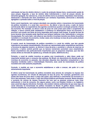 valorização da taxa de câmbio diminui o custo de produção desses bens, ocasionando queda de
seus preços. Segundo, a taxa de câmbio afeta indiretamente o nível de preços através da
demanda agregada. Ao valorizar-se, a taxa de câmbio torna os produtos importados mais baratos,
deslocando a demanda dos bens domésticos por similares importados, diminuindo a demanda
agregada e a pressão sobre o nível de preços.
Outro canal importante, nem sempre abordado nos estudos sobre o mecanismo de transmissão
da política monetária, é o canal das expectativas. Ao alterar a taxa de juros, a ação do banco
central pode alterar as expectativas dos agentes econômicos quanto à evolução presente e futura
da economia. Por exemplo, ao elevar a taxa de juros de curto prazo para evitar o surgimento da
inflação, o banco central pode restabelecer a confiança no desempenho futuro da economia, e
provocar uma queda nas taxas de juros esperadas para prazos mais longos. A queda da taxa de
juros durante uma recessão pode significar que tempos melhores virão, estimulando o consumo
da população. Por outro lado, vale observar que devido à incerteza inerente aos efeitos da política
monetária e à evolução da economia, muitas vezes uma mudança na taxa de juros pode produzir
efeitos opostos aos esperados.
O quarto canal de transmissão da política monetária é o canal do crédito, que tem grande
importância nos países industrializados. Ele pode ser representado pelos empréstimos bancários,
e funciona da seguinte maneira: ao diminuir a taxa de juros, e aumentar o volume de reservas na
economia, o banco central permite que os bancos comerciais aumentem seus empréstimos.
Esses empréstimos são particularmente importantes para as pequenas empresas, que não têm
acesso direto ao mercado de capitais (e.g. emissão de ações, debêntures etc.).
Portanto, o canal de crédito incentiva os gastos com investimento e, além disso, pode ser
importante também para o consumo das pessoas. No Brasil, em decorrência do elevado grau de
incerteza da economia no passado, das elevadas alíquotas dos depósitos compulsórios e dos
impostos incidentes sobre a intermediação financeira, esse canal de transmissão da política
monetária tem sido bastante prejudicado.
Contudo, à medida em que a economia estabilize-se e volte a crescer, ele pode vir a ser
extremamente importante.
O último canal de transmissão da política monetária atua através de variações na riqueza dos
agentes econômicos, em virtude de alterações da taxa de juros. Por exemplo, geralmente uma
queda das taxas de juros eleva o preço das ações, pois estimula o crescimento da economia e o
lucro das empresas, mais ainda, o valor dos títulos públicos pré-fixados aumenta. Nessa situação,
o aumento do volume de riqueza financeira faz com que as pessoas sintam-se mais ricas,
estimulando o nível de consumo. Em alguns países, como nos Estados Unidos e na Inglaterra,
esse canal tem alguma relevância. Contudo, não existem indícios suficientes de que esse seja um
canal relevante na transmissão da política monetária no Brasil. O gráfico abaixo mostra, de
maneira simplificada, os principais mecanismos de transmissão da política monetária.
Página: 253 de 443
www.DigitalApostilas.com
 