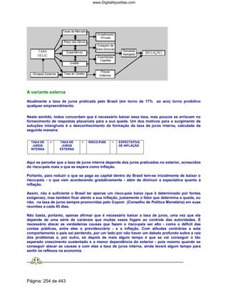 A variante externa
Atualmente a taxa de juros praticada pelo Brasil (em torno de 17% ao ano) torna proibitivo
qualquer empreendimento.
Neste sentido, todos concordam que é necessário baixar essa taxa, mas poucos se arriscam no
fornecimento de respostas plausíveis para a sua queda. Um dos motivos para o surgimento de
soluções intangíveis é o desconhecimento da formação da taxa de juros interna, calculada da
seguinte maneira:
TAXA DE
JUROS
INTERNA
= TAXA DE
JUROS
EXTERNA
+ RISCO-PAÍS + EXPECTATIVA
DE INFLAÇÃO
Aqui se percebe que a taxa de juros interna depende dos juros praticados no exterior, acrescidos
do risco-país mais o que se espera como inflação.
Portanto, para reduzir o que se paga ao capital dentro do Brasil tem-se inicialmente de baixar o
risco-país - o que vem acontecendo gradativamente - além de diminuir a expectativa quanto à
inflação.
Assim, não é suficiente o Brasil ter apenas um risco-país baixo (que é determinado por fontes
exógenas), mas também ficar atento a sua inflação, justamente o fator que determina a queda, ou
não, na taxa de juros sempre promovidas pelo Copom (Conselho de Política Monetária) em suas
reuniões a cada 45 dias.
Não basta, portanto, apenas afirmar que é necessário baixar a taxa de juros, uma vez que ela
depende de uma série de variáveis que muitas vezes fogem ao controle das autoridades. É
necessário atacar as verdadeiras causas que fazem o risco-país ser alto - como o déficit das
contas públicas, entre eles o previdenciário - e a inflação. Com atitudes contrárias a este
comportamento o país sai perdendo, por um lado por não haver um debate profundo sobre a raiz
dos problemas e, por outro, só depois de mais algum tempo é que se vai conseguir o tão
esperado crescimento sustentado e a menor dependência do exterior - pois mesmo quando se
conseguir atacar as causas e com elas a taxa de juros interna, ainda levará algum tempo para
sentir os reflexos na economia.
Página: 254 de 443
www.DigitalApostilas.com
 