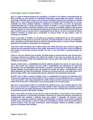 Você sabe o que é a taxa Selic?
Selic é a sigla de Sistema Especial de Liquidação e Custódia. É um sistema computadorizado do
Banco Central, ao qual apenas as instituições financeiras credenciadas têm acesso. A taxa de
juros Selic é definida como sendo a taxa overnight do Sistema Especial de Liquidação e Custódia
(Selic). Ela é a taxa média ponderada pelo volume das operações de financiamento por um dia,
lastreadas em títulos públicos federais e realizadas no sistema Selic, na forma de operações
compromissadas. Ela é fixada pelo Banco Central do Brasil e é a taxa básica utilizada como
referência pela política monetária entendida como conjunto de medidas adotadas pelo governo
visando adequar os meios de pagamentos disponíveis (moeda) às necessidades da economia do
país. Funciona mais ou menos como a compensação de um banco, só que no mercado de títulos
públicos: transfere os papéis para o comprador, ao mesmo tempo em que credita o valor da
venda para o vendedor.
Como a taxa Selic é utilizada no mercado para operações interbancárias de um dia e funciona
como referencia básica para os juros da economia, ela acaba afetando a vida de um trabalhador,
pois a elevação ou diminuição dos juros básicos naturalmente eleva ou reduz as taxas cobradas
pelo banco no crédito ao consumidor ou às empresas.
Tudo isso é feito em tempo real. O Selic calcula uma média dos juros que o governo paga aos
bancos que lhe emprestam dinheiro. Essa média, chamada de Taxa Over-Selic, serve de referência
para todas as outras taxas de juros do país. Por isso, a Taxa Over-Selic é chamada também de
juro básico.
Como é a taxa de referência do mercado, ela baliza todas as outras taxas de juros da economia:
do cheque especial, do crediário, dos cartões de crédito. É por isso que quando ela cai, fica a
expectativa que essa redução seja repassada pelos bancos, pelas lojas, pelas administradoras de
cartões ao consumidor.
Quando a Selic baixa, a rentabilidade dos títulos públicos também fica menor. Ou seja, toda vez
que o BC produz uma redução de juros reduz a rentabilidade das aplicações em renda fixa
pós-fixadas, que são lastreadas nesses títulos e ,portanto, acompanham a variação da Selic. Para
aquelas pessoas conservadores que não gostam de investir em ações o aconselhável é optar
pelas aplicações de renda fixa prefixadas. Combina-se uma taxa de juros a ser paga antes e se o
governo reduz a Selic você sai ganhando porque a aplicação não acompanha essa queda.
Quando reduz a Selic o governo também reduz a rentabilidade dos bancos que destinam seus
recursos para aplicações em títulos públicos. Para conseguir uma rentabilidade maior, os bancos
são empurrados a para fazer operações de crédito. Esse movimento provoca uma concorrência
maior entre os bancos e o efeito disso é que os juros podem cair um pouco mais.
Não só os consumidores tendem a se beneficiar da queda de juros, mas o próprio governo. Uma
parte de sua dívida tem o pagamento de juros atrelado à Selic. Quando ela é reduzida, os juros
que o governo tem que pagar são menores. Calcula-se que com a redução de 0,5 ponto percentual
a economia do governo será de R$ 1,3 bilhão.
Qual o outro efeito da queda da taxa de juros, além de beneficiar o consumidor? Juros menores
ajudam a impulsionar o crescimento econômico. Diminuem os custos de produção, aumentam os
investimentos das indústria e fábricas (seja para ampliar a produção ou construir novas
unidades), as empresas brasileiras ganham competitividade no exterior (os produtos brasileiros
tendem a ficar mais baratos) e caem os índices de inadimplência (calote), tanto de pessoas físicas
quanto jurídicas. Tudo isso gera crescimento, novos empregos, melhora os salários e ajuda o
governo a arrecadar mais impostos.
Página: 255 de 443
www.DigitalApostilas.com
 