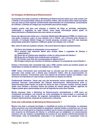 As Vantagens do Marketing de Relacionamento
As empresas que estão investindo no Marketing de Relacionamento sabem que cada contato com
o Cliente é uma oportunidade valiosa de conhecê-lo melhor, afim de desenvolver ações que façam
com que esse se sinta especial, transformando desconhecidos em consumidores, consumidores
em Clientes, e Clientes em amigos que recomendam para outros amigos.
Imagine quanto vale para uma empresa o histórico de todas as decisões, solicitações,
reclamações e sugestões de cada Cliente, como essas informações podem ajudar no
desenvolvimento e fortalecimento das suas marcas no mercado.
Essas são algumas das razões que o Customer Relationship Management (CRM) um sistema que
visa ajudar a empresa a gerir as suas relações com o Cliente, vem chamando tanta atenção no
mercado. A Fundação Getúlio Vargas em recente pesquisa constatou que 33% das empresas
pesquisadas pretendem implantar o CRM para ajudar nas relações com o Cliente.
Mas, antes de optar por qualquer solução, vale a pena fazermos alguns questionamentos:
63) Como são tratadas as reclamações na sua empresa ?
64) A empresa está realmente aberta para receber idéias e sugestões de Clientes e
colaboradores ?
65) Quais são os critérios para classificar e tratar os vários grupos de Clientes ?
66) Quais são os Clientes mais rentáveis para a empresa ?
67) Os Clientes mais fiéis são recompensados de alguma forma ?
68) Há algum sistema que incentive os Clientes a ajudarem na conquista de novos Clientes ?
Embora a ferramenta mais comentada hoje, seja o CRM, existem outras que também podem ser
trabalhadas no sentido de melhorar as relações com o Cliente.
CRM: Talvez a ferramenta mais comentada hoje no mercado que tem como objetivo principal
aproveitar cada contato com o Cliente para conhecê-lo melhor, afim de proporciona-lhe um
tratamento exclusivo. Funcionando como uma espécie de prontuário médico que detalha o que
aconteceu de importante em cada contato e quais foram as reações do Cliente.
Colaboração Interativa: Talvez seja uma das ferramentas menos explorada do mercado. As
empresas oferecem oportunidades dos Clientes desenvolverem relacionamentos entre si.
Supermercados podem ajudar um grupo de donas de casa a trocarem receitas, livrarias podem
ajudar seus Clientes a encontrar outros que gostem do mesmo gênero literário, agências de
viagens podem gerar oportunidades de troca de experiências entre seus Clientes.
Muitas empresas vêem o Marketing de Relacionamento principalmente o CRM como um
investimento tecnológico, não levando em conta estratégias de comunicação e o processo de
assimilação de novas culturas. Se enganam redondamente aqueles que acham que podem
comprar relacionamentos, deixando de construí-los e cultivá-los.
Onde está a dificuldade do Marketing de Relacionamento ?
Mesmo com toda a evolução tecnologia e a facilidade de acesso as informações, as empresas
ainda encontram uma certa dificuldade de estabelecer relações sólidas e produtivas com os seus
Clientes. De um modo geral as empresas acreditam que ter acesso as pesquisas de mercado e um
bom conjunto de informações do Cliente é o suficiente para se estabelecer um relacionamento
produtivo com ele. Imagine a probabilidade de sucesso de uma decisão matrimonial baseada em
informações, onde os pretendentes respondem a um questionário e o computador cruza as
Página: 257 de 443
www.DigitalApostilas.com
 