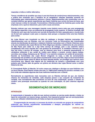 respostas e indica a melhor alternativa.
Temos a tendência de acreditar que essa é uma boa forma de construirmos relacionamentos, mas
a prática tem mostrado que a tentativa de se estabelecer relações baseadas somente em
informações gera relacionamentos teóricos e fracos. Relacionamentos são construídos com os
contatos efetivos que geram experiências que fazem histórias que correm de boca em boca, que
criam marcas e mitos no mercado. Funcionários e Clientes precisam ter histórias para contar das
empresas com a qual se relacionam, para nutrir a suas conversas.
Estudos indicam que uma mensagem inserida numa história marca mais que uma propaganda
com efeitos especiais e tem um potencial de propagação muito superior. A história inusitada GM
Pontiac do carro que não funciona com sorvete de baunilha foi lida e passada para o mundo todo
via E-mail sem qualquer custo para a empresa, tudo porque a empresa tinha uma boa história
para contar.
As Lojas Renner vem investindo na idéia de catalogar e divulgar histórias marcantes dos
relacionamentos com os Clientes, com um concurso, onde os funcionários são incentivados
através da distribuição de prêmios a relatarem histórias marcantes com o Cliente. Historias como
a da uma vendedora das Lojas Renner de Porto Alegre que atendeu o telefonema de uma senhora
de São Paulo para saber se a loja tinha serviço de entrega, pois o seu sobrinho estava
completando dois anos naquele dia e ela gostaria de presenteá-lo. A vendedora informou que a
loja não tinha o serviço de entrega, mas se ofereceu para levar o presente pessoalmente. A
vendedora utilizando o seu cartão de crédito para efetuar a compra, encheu alguns balões,
convidou uma colega, fantasiou-se de Minnie e no caminho comprou um cartão de aniversário.
Quando as funcionárias das Lojas Renner chegaram na casa, a mãe do aniversariante
emocionada não acreditou no que estava acontecendo e tirou uma foto. Hoje as duas funcionárias
das lojas Renner fazem parte do álbum de fotos daquela família, um privilégio que nenhum outro
concorrente tem. Alguns dias depois ela foi ressarcida da compra e presenteada com uma
pulseira pelo Cliente, além de ganhar um prêmio em dinheiro das Lojas Renner como a melhor
Historia do mês.
O Comandante Rolim, já falecido, foi outro craque em catalogar e divulgar as suas histórias com
os seus Clientes. Esse talento rendeu para ele e a TAM muitas matérias em jornais e revistas e um
livro onde são relatadas algumas das suas melhores histórias com o Cliente.
Normalmente as experiências mais marcantes com os Clientes derivam do que Jan Carlzon
chamou de momentos da verdades, cada empresa possui o seu conjunto de momentos da
verdade, mas normalmente eles acontecem na hora de uma reclamação, quando o Cliente vai
conferir uma promoção anunciada ou quando há uma solicitação, só para citarmos algumas
casos.
SEGMENTAÇÃO DE MERCADO
INTRODUÇÃO
A segmentação é baseada na idéia de que nenhum produto ou serviço pode atender a todos os
tipos de consumidor ao mesmo tempo, portanto, fica impossível pensar que um serviço/produto
possa ser utilizado indistintamente pôr todos os tipos de consumidores.
A segmentação de mercado é o processo de dividir um mercado em grupos de compradores
potências que tenham semelhantes necessidades e desejos, percepções de valores ou
comportamentos de compra.
CHURCHILL (2000).
Página: 258 de 443
www.DigitalApostilas.com
 