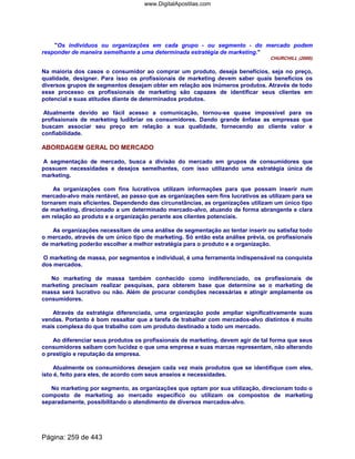 Os indivíduos ou organizações em cada grupo - ou segmento - do mercado podem
responder de maneira semelhante a uma determinada estratégia de marketing.
CHURCHILL (2000).
Na maioria dos casos o consumidor ao comprar um produto, deseja benefícios, seja no preço,
qualidade, designer. Para isso os profissionais de marketing devem saber quais benefícios os
diversos grupos de segmentos desejam obter em relação aos inúmeros produtos. Através de todo
esse processo os profissionais de marketing são capazes de identificar seus clientes em
potencial e suas atitudes diante de determinados produtos.
Atualmente devido ao fácil acesso a comunicação, tornou-se quase impossível para os
profissionais de marketing ludibriar os consumidores. Dando grande ênfase as empresas que
buscam associar seu preço em relação a sua qualidade, fornecendo ao cliente valor e
confiabilidade.
ABORDAGEM GERAL DO MERCADO
A segmentação de mercado, busca a divisão do mercado em grupos de consumidores que
possuem necessidades e desejos semelhantes, com isso utilizando uma estratégia única de
marketing.
As organizações com fins lucrativos utilizam informações para que possam inserir num
mercado-alvo mais rentável, ao passo que as organizações sem fins lucrativos as utilizam para se
tornarem mais eficientes. Dependendo das circunstâncias, as organizações utilizam um único tipo
de marketing, direcionado a um determinado mercado-alvo, atuando de forma abrangente e clara
em relação ao produto e a organização perante aos clientes potenciais.
As organizações necessitam de uma análise de segmentação ao tentar inserir ou satisfaz todo
o mercado, através de um único tipo de marketing. Só então esta análise prévia, os profissionais
de marketing poderão escolher a melhor estratégia para o produto e a organização.
O marketing de massa, por segmentos e individual, é uma ferramenta indispensável na conquista
dos mercados.
No marketing de massa também conhecido como indiferenciado, os profissionais de
marketing precisam realizar pesquisas, para obterem base que determine se o marketing de
massa será lucrativo ou não. Além de procurar condições necessárias e atingir amplamente os
consumidores.
Através da estratégia diferenciada, uma organização pode ampliar significativamente suas
vendas. Portanto é bom ressaltar que a tarefa de trabalhar com mercados-alvo distintos é muito
mais complexa do que trabalho com um produto destinado a todo um mercado.
Ao diferenciar seus produtos os profissionais de marketing, devem agir de tal forma que seus
consumidores saibam com lucidez o que uma empresa e suas marcas representam, não alterando
o prestígio e reputação da empresa.
Atualmente os consumidores desejam cada vez mais produtos que se identifique com eles,
isto é, feito para eles, de acordo com seus anseios e necessidades.
No marketing por segmento, as organizações que optam por sua utilização, direcionam todo o
composto de marketing ao mercado específico ou utilizam os compostos de marketing
separadamente, possibilitando o atendimento de diversos mercados-alvo.
Página: 259 de 443
www.DigitalApostilas.com
 