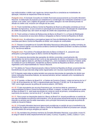 que institucionalize o crédito rural, regule seu campo específico e caracterize as modalidades de
aplicação, indicando as respectivas fontes de recurso.
Parágrafo único. A Comissão Consultiva do Crédito Rural dará assessoramento ao Conselho Monetário
Nacional, na elaboração da proposta que estabelecerá a coordenação das instituições existentes ou que
venham a ser cridas, com o objetivo de garantir sua melhor utilização e da rede bancária privada na
difusão do crédito rural, inclusive com redução de seu custo.
Art. 55. Ficam transferidas ao Banco Central da República do Brasil as atribuições cometidas por lei ao
Ministério da Agricultura, no que concerne à autorização de funcionamento e fiscalização de cooperativas
de crédito de qualquer tipo, bem assim da seção de crédito das cooperativas que a tenham.
Art. 56. Ficam extintas a Carteira de Redescontos do Banco do Brasil S. A. e a Caixa de Mobilização
Bancária, incorporando-se seus bens direitos e obrigações ao Banco Central da República do Brasil.
Parágrafo único. As atribuições e prerrogativas legais da Caixa de Mobilização Bancária passam a ser
exercidas pelo Banco Central da República do Brasil, sem solução de continuidade.
Art. 57. Passam à competência do Conselho Monetário Nacional as atribuições de caráter normativo da
legislação cambial vigente e as executivas ao Banco Central da República do Brasil e ao Banco do Brasil
S. A., nos termos desta lei.
Parágrafo único. Fica extinta a Fiscalização Bancária do Banco do Brasil S. A., passando suas
atribuições e prerrogativas legais ao Banco Central da República do Brasil.
Art. 58. Os prejuízos decorrentes das operações de câmbio concluídas e eventualmente não
regularizadas nos termos desta lei bem como os das operações de câmbio contratadas e não concluídas
até a data de vigência desta lei, pelo Banco do Brasil S.A., como mandatário do Governo Federal, serão
na medida em que se efetivarem, transferidos ao Banco Central da República do Brasil, sendo neste
registrados como responsabilidade do Tesouro Nacional.
§ 1º Os débitos do Tesouro Nacional perante o Banco Central da República do Brasil, provenientes das
transferências de que trata este artigo serão regularizados com recursos orçamentários da União.
§ 2º O disposto neste artigo se aplica também aos prejuízos decorrentes de operações de câmbio que
outras instituições financeiras federais, de natureza bancária, tenham realizado como mandatárias do
Governo Federal.
Art. 59. É mantida, no Banco do Brasil S.A., a Carteira de Comércio Exterior, criada nos termos da Lei nº
2.145, de 29 de dezembro de 1953, e regulamentada pelo Decreto nº 42.820, de 16 de dezembro de
1957, como órgão executor da política de comércio exterior, (VETADO).
Art. 60. O valor equivalente aos recursos financeiros que, nos termos desta lei, passarem a
responsabilidade do Banco Central da República do Brasil, e estejam, na data de sua vigência em poder
do Baco do Brasil S. A., será neste escriturado em conta em nome do primeiro, considerando-se como
suprimento de recursos, nos termos do § 1º, do artigo 19, desta lei.
Art. 61. Para cumprir as disposições desta lei o Banco do Brasil S.A. tomará providências no sentido de
que seja remodelada sua estrutura administrativa, a fim de que possa eficazmente exercer os encargos e
executar os serviços que lhe estão reservados, como principal instrumento de execução da política de
crédito do Governo Federal.
Art. 62. O Conselho Monetário Nacional determinará providências no sentido de que a transferência de
atribuições dos órgãos existentes para o Banco Central da República do Brasil se processe sem solução
de continuidade dos serviços atingidos por esta lei.
Art. 63. Os mandatos dos primeiros membros do Conselho Monetário Nacional, a que alude o inciso IV,
do artigo 6º desta lei serão respectivamente de 6 (seis), 5 (cinco), 4 (quatro), 3 (três), 2 (dois) e 1 (um)
Página: 26 de 443
www.DigitalApostilas.com
 