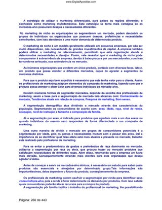 A estratégia de utilizar o marketing diferenciado, para países ou regiões diferentes, é
conhecido como marketing multidoméstico. Esta estratégia se torna mais vantajosa se os
mercados-alvo possuírem desejos e necessidades diferentes.
No marketing de nicho as organizações ao segmentarem um mercado, podem descobrir os
grupos de indivíduos ou organizações que possuem desejos, preferências e necessidades
semelhantes, com isso atendendo a uma maior demanda de determinado produto.
O marketing de nicho é um modelo geralmente utilizado em pequenas empresas, por não ser
muito dispendioso, não necessitando de grandes investimentos de capital. A empresa também
poderá utilizar o marketing de relacionamento, permitindo que esta organização atenda a
determinadas necessidades e desejos. Porém, vale ressaltar que o marketing de nicho pode
comprometer à sobrevivência da empresa, devido à baixa procura por um mercado-alvo, com isso
tornando-se arriscado, sua sobrevivência no mercado.
As inúmeras organizações que vendem um único produto, portanto com diversas faces, isto é,
um produto que possa atender a diferentes mercados, capaz de agradar a segmentos de
mercados distintos.
Para que o produto seja bem sucedido é necessário que este tenha valor para o cliente. Assim
os profissionais de marketing adaptam elementos do composto de marketing, fazendo com que o
produto possa atender e obter valor para diversos indivíduos do mercado-alvo.
Existem inúmeras formas de segmentar mercados, depende da escolha dos profissionais de
marketing, assim a base para a segmentação de mercado terá alicerces com: Conhecimento de
mercado, Tendências atuais em relação às compras, Pesquisa de marketing, Bom senso.
A segmentação demográfica atua dividindo o mercado através das características da
população. Segmentando os consumidores de acordo com: sexo, idade, raça, nível de renda,
ocupação, nível de instrução e tamanho e composição da família.
Já a segmentação por sexo, é indicada para produtos que agradam mais a um dos sexos ou
quando indivíduos do mesmo sexo respondem de forma diferenciada a um composto de
marketing.
Uma outra maneira de dividir o mercado em grupos de consumidores potenciais é a
segmentação por idade, pois os gostos e necessidades mudam com o passar dos anos. Daí a
importância de se identificar qual faixa etária está mais atuante e presente no mercado, trabalho
este realizado pelo profissional de marketing.
Para se evitar a predominância de gostos e preferências da raça dominante no mercado,
utiliza-se a segmentação por raça ou etnia, que procura trazer ao mercado produtos que
satisfaçam necessidades de diferentes raças. Além disso, retornando para a empresa um lucro
mais elevado. Conseqüentemente atraindo mais clientes para esta organização que deseja
agradar a todos.
Antes de começar a servir os mercados-alvo étnicos, é necessário um estudo para saber quais
produtos são essenciais e almejados por determinado grupo.Tais informações são
importantíssimas, delas dependem o futuro do produto, conseqüentemente da empresa.
Os profissionais de marketing podem usufruir a segmentação por renda para identificar seus
consumidores-alvo, pois a renda é fator determinante na demanda por produtos. Com isso saberá
quais consumidores poderão alocar recursos para a compra do produto.
A segmentação pôr família facilita o trabalho do profissional de marketing, lhe possibilitando
Página: 260 de 443
www.DigitalApostilas.com
 