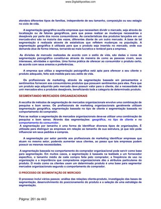 atendera diferentes tipos de famílias, independente de seu tamanho, composição ou seu estagio
no ciclo de vida.
A segmentação geográfica auxilia empresas que necessitam dividir o mercado, seja através da
localização ou de fatores geográficos, para que possa realizar as mudanças necessárias e
desejáveis por parte dos novos consumidores. As características dos produtos lançados em um
mercado-alvo são na maioria das vezes, diferentes diante de um outro mercado. A base de tal
segmentação é realizada através de estatísticas que refletem mudanças na população. A
segmentação geográfica é utilizada para que o produto seja inserido no mercado, onde sua
demanda atue de forma intensa, tornando-se mais lucrativa e rentável para a empresa.
As divisões de mercado realizadas de acordo com o estilo de vida, são dadas o nome de
segmentação psicográfica constitui-se através da maneira de como as pessoas vivem, seus
interesses, atividades e opiniões. Uma forma prática de oferecer ao consumidor o produto certo,
de acordo com seus anseios e preferências.
A empresa que utiliza a segmentação psicográfica está apta para oferecer a seu cliente o
produto adequado, feito sob medida para seu estilo de vida.
Os profissionais de marketing, através da segmentação baseada em pensamentos e
sentimentos fornecem aos consumidores produtos que possuem sentimentos para eles. Para que
um produto seja adquirido pelo mercado deve possuir valor para o cliente, daí a necessidade de
unir mercados-alvo a produtos desejáveis, beneficiando toda a categoria de determinado produto.
SEGMENTANDO MERCADOS ORGANIZACIONAIS
A escolha de métodos de segmentação de mercados organizacionais envolve uma combinação de
pesquisa e bom senso. Os profissionais de marketing organizacionais geralmente utilizam
segmentação geográfica, segmentação baseada no tipo de cliente e segmentação baseada no
comportamento do comprador.
Para se realizar a segmentação de mercados organizacionais deve-se utilizar uma combinação de
pesquisa e bom senso. Através das segmentações: geográfica, no tipo de cliente e no
comportamento do consumidor.
A segmentação por tamanho é uma forma de identificar diversos tipos de organizações. É
utilizada para distinguir as empresas em relação ao tamanho de sua estrutura, já que isto pode
influenciar em seus pedidos e compras.
A segmentação por setor permite aos profissionais de marketing identificar empresas que
atuam no mesmo setor, podendo aumentar seus clientes, ao passo que tais empresas podem
possuir as mesmas necessidades.
A segmentação baseada no comportamento do comprador organizacional pode servir como base
para segmentação. Em muitos casos, a segmentação é baseada na lealdade a um fornecedor
específico, o tamanho médio de cada compra feita pelo comprador, a freqüência de uso na
organização e a importância que compradores organizacionais dão a atributos particulares do
produto. O modo como os clientes usam um determinado produto é uma base para segmentar
mercados organizacionais segundo o comportamento do comprador.
O PROCESSO DE SEGMENTAÇÃO DE MERCADO
O processo inclui vários passos: análise das relações cliente-produto, investigação das bases de
segmentação, desenvolvimento do posicionamento do produto e a seleção de uma estratégia de
segmentação.
Página: 261 de 443
www.DigitalApostilas.com
 