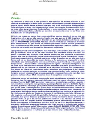 Portanto...
1) Administrar o tempo não é uma questão de ficar contando os minutos dedicados a cada
atividade: é uma questão de saber definir prioridades. Provavelmente (numa sociedade complexa
como a nossa), NUNCA vamos ter tempo para fazer tudo o que precisamos e desejamos fazer.
Saber administrar o tempo é ter clareza cristalina sobre o que, para nós, é mais prioritário, dentre
as várias coisas que precisamos e desejamos fazer - e tomar providências para que essas coisas
mais prioritárias sejam feitas, sabendo que as outras provavelmente nunca vão ser feitas (mas
tudo bem: elas não são prioritárias).
2) Dentre as coisas que vamos listar como prioritárias, algumas estarão ali porque nos são
importantes, outras porque são urgentes. Imagino que algo que não é NEM importante NEM
urgente não estará na lista de ninguém. E também sei que na lista de todo mundo haverá coisas
que são IMPORTANTES E URGENTES. Não resta a menor dúvida de que estas coisas devem ser
feitas imediatamente, ou, pelo menos, na primeira oportunidade. Poucas pessoas questionarão
isso. O problema surge com coisas que consideramos importantes, mas não urgentes, e com
coisas que são urgentes, mas às quais não damos muita importância.
3) Digamos que você considere importante ficar mais tempo com sua família. Por outro lado, você
tem que trabalhar x horas por dia. Se o seu trabalho é mais importante do que ficar com a sua
família, o problema está resolvido: você trabalha, mesmo que isso prejudique a convivência
familiar. Mas e se o trabalho não é mais importante para você do que a convivência familiar?
Neste caso, provavelmente o trabalho é urgente, no sentido de que tem que ser feito, pois doutra
forma você vai ser despedido (ou perder clientes, se for autônomo ou empresário) e vai ter
dificuldades para manter sua família (embora, sem trabalho, provavelmente vai poder passar mais
tempo com ela…). Aqui o conflito é entre o importante e o urgente - e é aí que a maior parte de nós
se perde, e por uma razão muito simples: algumas das tarefas que temos que realizar não são
selecionadas por nós, mas nos são impostas. Isto é: não somos donos de todo o nosso tempo.
Não temos, em relação ao nosso tempo, toda a autonomia que gostaríamos de ter. Quando
aceitamos um emprego, estamos, na realidade, nos comprometendo a ceder a outrem o nosso
tempo (e, também, o nosso esforço, a nossa capacidade, o nosso conhecimento, etc.). Este é um
problema real e de solução difícil: não somos donos de boa parte de nosso tempo.
4) Acontece, porém, que geralmente usamos mal o tempo que dedicamos ao trabalho (e, por isso,
temos que fazer hora extra ou trazemos trabalho para casa), ou mesmo o tempo que passamos
em casa. Usar mal QUER DIZER que muitas vezes usamos o nosso tempo para fazer o que não é
nem importante nem urgente, mas apenas algo que sempre fizemos, pela força do hábito. Alguém
me disse, quando eu era criança, que a gente nunca deveria abandonar a leitura de um livro, por
pior que ele fosse. Que bobagem! Mas quanto tempo desperdicei terminando de ler coisa que de
nada me serviu por causa desse conselho! Uma vez me peguei dizendo à minha família que não
poderia fazer algo (não me lembro o quê) domingo de manhã porque precisava ler os jornais. Eu
lia, religiosamente, a Folha e o Estado aos domingos de manhã (sinto muito, folks: há tempo que
não freqüento escola dominical). Lia por hábito. Achava que um professor tem que se manter
informado. Mas quando disse que precisava ler os jornais me dei conta de que realmente não
precisava lê-los. O que é de pior que poderia me acontecer se eu não lesse os jornais, me
perguntei. NADA, foi a resposta que tive honestamente que dar. Se houver algo importante nos
jornais provavelmente fico sabendo no noticiário da TV, ou na VEJA. Mas daí me perguntei: e
preciso ler a VEJA todas as semanas? Resposta: não. Existe algo que eu prefiro ler/fazer naquelas
manhãs de domingo que ganhei? Claro, muitas coisas - PARA AS QUAIS EU ANTES NÃO TINHA
TEMPO. Ganhei as horas dos jornais, ganhei as horas da VEJA, fui ganhando uma horinha aqui
outra ali, para as coisas que eu realmente queria fazer há muito tempo e não achava tempo…
Página: 264 de 443
www.DigitalApostilas.com
 
