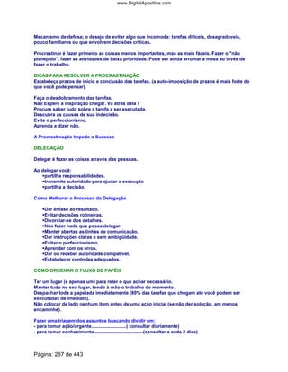 Mecanismo de defesa; o desejo de evitar algo que incomoda: tarefas difíceis, desagradáveis,
pouco familiares ou que envolvem decisões críticas.
Procrastinar é fazer primeiro as coisas menos importantes, mas as mais fáceis. Fazer o não
planejado, fazer as atividades de baixa prioridade. Pode ser ainda arrumar a mesa ao invés de
fazer o trabalho.
DICAS PARA RESOLVER A PROCRASTINAÇÃO
Estabeleça prazos de início e conclusão das tarefas. (a auto-imposição de prazos é mais forte do
que você pode pensar).
Faça o desdobramento das tarefas.
Não Espere a inspiração chegar. Vá atrás dela !
Procure saber tudo sobre a tarefa a ser executada.
Descubra as causas de sua indecisão.
Evite o perfeccionismo.
Aprenda a dizer não.
A Procrastinação Impede o Sucesso
DELEGAÇÃO
Delegar é fazer as coisas através das pessoas.
Ao delegar você:
partilha responsabilidades.
transmite autoridade para ajudar a execução
partilha a decisão.
Como Melhorar o Processo da Delegação
Dar ênfase ao resultado.
Evitar decisões rotineiras.
Divorciar-se dos detalhes.
Não fazer nada que possa delegar.
Manter abertas as linhas de comunicação.
Dar instruções claras e sem ambigüidade.
Evitar o perfeccionismo.
Aprender com os erros.
Dar ou receber autoridade compatível.
Estabelecer controles adequados.
COMO ORDENAR O FLUXO DE PAPÉIS
Ter um lugar (e apenas um) para reter o que achar necessário.
Manter tudo no seu lugar, tendo à mão o trabalho do momento.
Despachar toda a papelada imediatamente (80% das tarefas que chegam até você podem ser
executadas de imediato).
Não colocar de lado nenhum item antes de uma ação inicial (se não der solução, am menos
encaminhe).
Fazer uma triagem dos assuntos buscando dividir em:
- para tomar ação/urgente...........................( consultar diariamente)
- para tomar conhecimento......................................(consultar a cada 2 dias)
Página: 267 de 443
www.DigitalApostilas.com
 