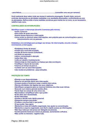 - para leitura..............................................................................(consultar uma vez por semana)
Você realmente deve saber onde seu tempo é realmente empregado. À partir disto, procure
controlar diariamente as atividades realizadas e os resultados alcançados, confrontando-os com
os planejados. Defina então e tome medidas corretivas para manter-se no rumo, ou se necessário,
redefinir este rumo.
CONTROLANDO AS INTERRUPÇÕES
Identifique quem o interrompe (durante 2 semanas pelo menos).
quem o procura
para tratar de quais assuntos.
quanto tempo demorou a interrupção
como evitar ou diminuir estas interrupções, sem prejuízo para as comunicações e para o
relacionamento com as pessoas.
Estabeleça uma estratégia para proteger seu tempo. Se interrompido, encurte o tempo,
minimizando a interrupção:
Estabeleça limite de tempo;
mostre que você está ocupado;
receba de forma menos confortável;
vá direto ao assunto;
calma, concentração e atenção;
saiba dizer não;
volte ao trabalho imediatamente;
desencoraje as interrupções ou impeça que elas aconteçam;
modifique o layout de sua sala;
reserve um tempo só para si;
cuidado com as auto-interrupções;
não receba só problemas - peça soluções.
PROTEÇÃO DO TEMPO
Planeje a sua disponibilidade.
Reserve um período diário sem interrupção.
Cumpra prazos e horários e exija o mesmo dos outros.
Recuse atividades não ligadas aos seus objetivos.
Identifique e programe para os mesmos horários e/ou dias suas rotinas.
Execute num mesmo período tarefas afins.
Tente fazer as coisas de uma única vez.
Racionalize e simplifique tudo o que puder.
Evite adiar sem necessidade.
Evite indecisões.
Analise e decida mais rápido possível.
Despache sempre que puder.
Finalize e conclua tudo o que puder.
O que puder, faça agora.
Mantenha a mesa de trabalho organizada, isso ajuda na concentração.
Mantenha o arquivo organizado, com fácil e rápido acesso as informações.
Não faça nada que não possa ser delegado às pessoas.
Continuamente treine-se e treine as pessoas, aumentando a eficácia.
Não confie na memória - registre tudo.
Página: 268 de 443
www.DigitalApostilas.com
 