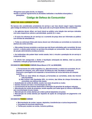 Programe suas ações do dia, na véspera.
Avalie e controle regularmente as atividades realizadas e resultados alcançados x
planejados.
Código de Defesa do Consumidor
DIREITOS DOS CORRENTISTAS
Os bancos são considerados prestadores de serviço e por isso devem seguir regras impostas
pelo Código de Defesa do Consumidor. Veja quais são os principais direitos dos correntistas:
•••• As agências devem afixar, em local visível ao público uma relação dos serviços cobrados
com seus respectivos valores e periodicidade, quando for o caso;
•••• O início da cobrança de um serviço ou o aumento de preço deve ser informado ao público
com 30 dias de antecedência;
•••• Todas as cobranças feitas pelo banco devem ser informadas ao correntista no momento da
abertura da conta corrente;
•••• Não podem fornecer produtos e serviços que não foram solicitados pelo correntista. Se isso
ocorrer, o cliente pode acionar os serviços de proteção ao consumidor. Isso acarretará pena
de sanção administrativa (multa) ao banco;
•••• As instituições não podem fazer venda casada, isto é, vincular a prestação de um serviço à
compra de outro;
•••• O cliente tem assegurado o direito à liquidação antecipada de débitos, total ou parcial,
mediante a redução proporcional dos juros.
OS BANCOS NÃO PODEM COBRAR (Resol.Bacen 2.747, de 28/06/2000)
•••• Fornecimento de cartão magnético ou, alternativamente, a critério do correntista, de um
talonário de cheques, com, pelo menos 10 folhas por mês, facultada à instituição
financeira a prerrogativa de suspender o fornecimento de novos talonários de cheques
quando:
a) Vinte ou mais folhas de cheques, já fornecidas ao correntista, ainda não tiverem
sido liquidadas;
b) Não tiverem sido liquidadas 50%, no mínimo, das folhas de cheque fornecidas ao
correntista nos últimos três meses;
•••• Substituição do cartão de débito, exceto nos casos de perda ou roubo;
•••• Extrato mensal com toda a movimentação do mês;
•••• Fornecimento de documentos destinados à liberação de garantias de qualquer natureza;
•••• Manutenção de contas de poupança, exceto aquelas com saldo igual ou inferior a R$ 20,00 e
sem movimentação há seis meses;
•••• Manutenção de contas abertas por ordem judicial (depósitos em juízo);
•••• Manutenção de contas abertas por depósito de ações de consignação em pagamento e de
usucapião.
OS BANCOS PODEM COBRAR
•••• Movimentação de contas: saques, depósitos, transferências e outros lançamentos;
•••• Consultas em terminais eletrônicos;
•••• Tarifas para receber as contas, inclusive públicas;
Página: 269 de 443
www.DigitalApostilas.com
 