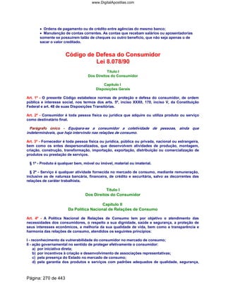•••• Ordens de pagamento ou de crédito entre agências do mesmo banco;
•••• Manutenção de contas correntes. As contas que recebam salários ou aposentadorias
somente se possuírem talão de cheques ou outro benefício, que não seja apenas o de
sacar o valor creditado.
Código de Defesa do Consumidor
Lei 8.078/90
Título I
Dos Direitos do Consumidor
Capítulo I
Disposições Gerais
Art. 1º - O presente Código estabelece normas de proteção e defesa do consumidor, de ordem
pública e interesse social, nos termos dos arts. 5º, inciso XXXII, 170, inciso V, da Constituição
Federal e art. 48 de suas Disposições Transitórias.
Art. 2º - Consumidor é toda pessoa física ou jurídica que adquire ou utiliza produto ou serviço
como destinatário final.
Parágrafo único - Equipara-se a consumidor a coletividade de pessoas, ainda que
indetermináveis, que haja intervindo nas relações de consumo.
Art. 3º - Fornecedor é toda pessoa física ou jurídica, pública ou privada, nacional ou estrangeira,
bem como os entes despersonalizados, que desenvolvem atividades de produção, montagem,
criação, construção, transformação, importação, exportação, distribuição ou comercialização de
produtos ou prestação de serviços.
§ 1º - Produto é qualquer bem, móvel ou imóvel, material ou imaterial.
§ 2º - Serviço é qualquer atividade fornecida no mercado de consumo, mediante remuneração,
inclusive as de natureza bancária, financeira, de crédito e securitária, salvo as decorrentes das
relações de caráter trabalhista.
Título I
Dos Direitos do Consumidor
Capítulo II
Da Política Nacional de Relações de Consumo
Art. 4º - A Política Nacional de Relações de Consumo tem por objetivo o atendimento das
necessidades dos consumidores, o respeito a sua dignidade, saúde e segurança, a proteção de
seus interesses econômicos, a melhoria da sua qualidade de vida, bem como a transparência e
harmonia das relações de consumo, atendidos os seguintes princípios:
I - reconhecimento da vulnerabilidade do consumidor no mercado de consumo;
II - ação governamental no sentido de proteger efetivamente o consumidor:
a) por iniciativa direta;
b) por incentivos à criação e desenvolvimento de associações representativas;
c) pela presença do Estado no mercado de consumo;
d) pela garantia dos produtos e serviços com padrões adequados de qualidade, segurança,
Página: 270 de 443
www.DigitalApostilas.com
 