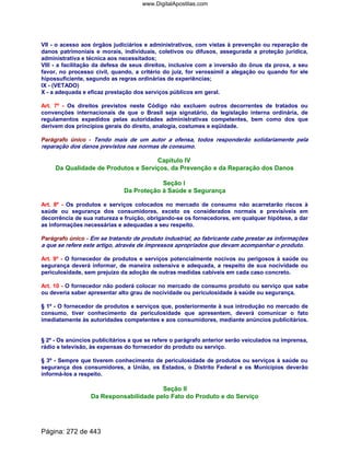 VII - o acesso aos órgãos judiciários e administrativos, com vistas à prevenção ou reparação de
danos patrimoniais e morais, individuais, coletivos ou difusos, assegurada a proteção jurídica,
administrativa e técnica aos necessitados;
VIII - a facilitação da defesa de seus direitos, inclusive com a inversão do ônus da prova, a seu
favor, no processo civil, quando, a critério do juiz, for verossímil a alegação ou quando for ele
hipossuficiente, segundo as regras ordinárias de experiências;
IX - (VETADO)
X - a adequada e eficaz prestação dos serviços públicos em geral.
Art. 7º - Os direitos previstos neste Código não excluem outros decorrentes de tratados ou
convenções internacionais de que o Brasil seja signatário, da legislação interna ordinária, de
regulamentos expedidos pelas autoridades administrativas competentes, bem como dos que
derivem dos princípios gerais do direito, analogia, costumes e eqüidade.
Parágrafo único - Tendo mais de um autor a ofensa, todos responderão solidariamente pela
reparação dos danos previstos nas normas de consumo.
Capítulo IV
Da Qualidade de Produtos e Serviços, da Prevenção e da Reparação dos Danos
Seção I
Da Proteção à Saúde e Segurança
Art. 8º - Os produtos e serviços colocados no mercado de consumo não acarretarão riscos à
saúde ou segurança dos consumidores, exceto os considerados normais e previsíveis em
decorrência de sua natureza e fruição, obrigando-se os fornecedores, em qualquer hipótese, a dar
as informações necessárias e adequadas a seu respeito.
Parágrafo único - Em se tratando de produto industrial, ao fabricante cabe prestar as informações
a que se refere este artigo, através de impressos apropriados que devam acompanhar o produto.
Art. 9º - O fornecedor de produtos e serviços potencialmente nocivos ou perigosos à saúde ou
segurança deverá informar, de maneira ostensiva e adequada, a respeito de sua nocividade ou
periculosidade, sem prejuízo da adoção de outras medidas cabíveis em cada caso concreto.
Art. 10 - O fornecedor não poderá colocar no mercado de consumo produto ou serviço que sabe
ou deveria saber apresentar alto grau de nocividade ou periculosidade à saúde ou segurança.
§ 1º - O fornecedor de produtos e serviços que, posteriormente à sua introdução no mercado de
consumo, tiver conhecimento da periculosidade que apresentem, deverá comunicar o fato
imediatamente às autoridades competentes e aos consumidores, mediante anúncios publicitários.
§ 2º - Os anúncios publicitários a que se refere o parágrafo anterior serão veiculados na imprensa,
rádio e televisão, às expensas do fornecedor do produto ou serviço.
§ 3º - Sempre que tiverem conhecimento de periculosidade de produtos ou serviços à saúde ou
segurança dos consumidores, a União, os Estados, o Distrito Federal e os Municípios deverão
informá-los a respeito.
Seção II
Da Responsabilidade pelo Fato do Produto e do Serviço
Página: 272 de 443
www.DigitalApostilas.com
 