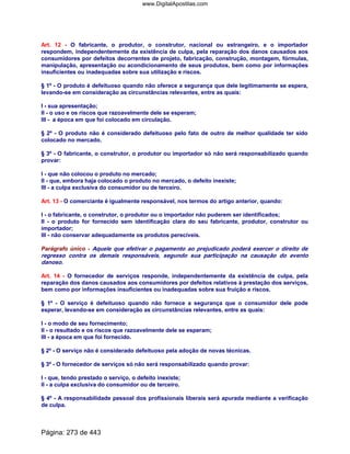 Art. 12 - O fabricante, o produtor, o construtor, nacional ou estrangeiro, e o importador
respondem, independentemente da existência de culpa, pela reparação dos danos causados aos
consumidores por defeitos decorrentes de projeto, fabricação, construção, montagem, fórmulas,
manipulação, apresentação ou acondicionamento de seus produtos, bem como por informações
insuficientes ou inadequadas sobre sua utilização e riscos.
§ 1º - O produto é defeituoso quando não oferece a segurança que dele legitimamente se espera,
levando-se em consideração as circunstâncias relevantes, entre as quais:
I - sua apresentação;
II - o uso e os riscos que razoavelmente dele se esperam;
III - a época em que foi colocado em circulação.
§ 2º - O produto não é considerado defeituoso pelo fato de outro de melhor qualidade ter sido
colocado no mercado.
§ 3º - O fabricante, o construtor, o produtor ou importador só não será responsabilizado quando
provar:
I - que não colocou o produto no mercado;
II - que, embora haja colocado o produto no mercado, o defeito inexiste;
III - a culpa exclusiva do consumidor ou de terceiro.
Art. 13 - O comerciante é igualmente responsável, nos termos do artigo anterior, quando:
I - o fabricante, o construtor, o produtor ou o importador não puderem ser identificados;
II - o produto for fornecido sem identificação clara do seu fabricante, produtor, construtor ou
importador;
III - não conservar adequadamente os produtos perecíveis.
Parágrafo único - Aquele que efetivar o pagamento ao prejudicado poderá exercer o direito de
regresso contra os demais responsáveis, segundo sua participação na causação do evento
danoso.
Art. 14 - O fornecedor de serviços responde, independentemente da existência de culpa, pela
reparação dos danos causados aos consumidores por defeitos relativos à prestação dos serviços,
bem como por informações insuficientes ou inadequadas sobre sua fruição e riscos.
§ 1º - O serviço é defeituoso quando não fornece a segurança que o consumidor dele pode
esperar, levando-se em consideração as circunstâncias relevantes, entre as quais:
I - o modo de seu fornecimento;
II - o resultado e os riscos que razoavelmente dele se esperam;
III - a época em que foi fornecido.
§ 2º - O serviço não é considerado defeituoso pela adoção de novas técnicas.
§ 3º - O fornecedor de serviços só não será responsabilizado quando provar:
I - que, tendo prestado o serviço, o defeito inexiste;
II - a culpa exclusiva do consumidor ou de terceiro.
§ 4º - A responsabilidade pessoal dos profissionais liberais será apurada mediante a verificação
de culpa.
Página: 273 de 443
www.DigitalApostilas.com
 