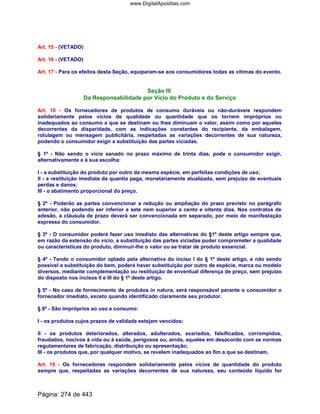 Art. 15 - (VETADO)
Art. 16 - (VETADO)
Art. 17 - Para os efeitos desta Seção, equiparam-se aos consumidores todas as vítimas do evento.
Seção III
Da Responsabilidade por Vício do Produto e do Serviço
Art. 18 - Os fornecedores de produtos de consumo duráveis ou não-duráveis respondem
solidariamente pelos vícios de qualidade ou quantidade que os tornem impróprios ou
inadequados ao consumo a que se destinam ou lhes diminuam o valor, assim como por aqueles
decorrentes da disparidade, com as indicações constantes do recipiente, da embalagem,
rotulagem ou mensagem publicitária, respeitadas as variações decorrentes de sua natureza,
podendo o consumidor exigir a substituição das partes viciadas.
§ 1º - Não sendo o vício sanado no prazo máximo de trinta dias, pode o consumidor exigir,
alternativamente e à sua escolha:
I - a substituição do produto por outro da mesma espécie, em perfeitas condições de uso;
II - a restituição imediata da quantia paga, monetariamente atualizada, sem prejuízo de eventuais
perdas e danos;
III - o abatimento proporcional do preço.
§ 2º - Poderão as partes convencionar a redução ou ampliação do prazo previsto no parágrafo
anterior, não podendo ser inferior a sete nem superior a cento e oitenta dias. Nos contratos de
adesão, a cláusula de prazo deverá ser convencionada em separado, por meio de manifestação
expressa do consumidor.
§ 3º - O consumidor poderá fazer uso imediato das alternativas do §1º deste artigo sempre que,
em razão da extensão do vício, a substituição das partes viciadas puder comprometer a qualidade
ou características do produto, diminuir-lhe o valor ou se tratar de produto essencial.
§ 4º - Tendo o consumidor optado pela alternativa do inciso I do § 1º deste artigo, e não sendo
possível a substituição do bem, poderá haver substituição por outro de espécie, marca ou modelo
diversos, mediante complementação ou restituição de enventual diferença de preço, sem prejuízo
do disposto nos incisos II e III do § 1º deste artigo.
§ 5º - No caso de fornecimento de produtos in natura, será responsável perante o consumidor o
fornecedor imediato, exceto quando identificado claramente seu produtor.
§ 6º - São impróprios ao uso e consumo:
I - os produtos cujos prazos de validade estejam vencidos;
II - os produtos deteriorados, alterados, adulterados, avariados, falsificados, corrompidos,
fraudados, nocivos à vida ou à saúde, perigosos ou, ainda, aqueles em desacordo com as normas
regulamentares de fabricação, distribuição ou apresentação;
III - os produtos que, por qualquer motivo, se revelem inadequados ao fim a que se destinam.
Art. 19 - Os fornecedores respondem solidariamente pelos vícios de quantidade do produto
sempre que, respeitadas as variações decorrentes de sua natureza, seu conteúdo líquido for
Página: 274 de 443
www.DigitalApostilas.com
 