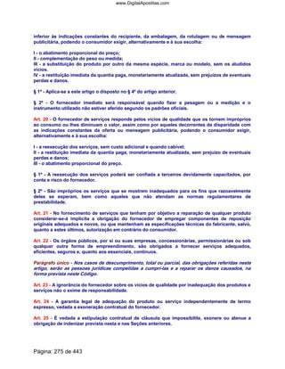 inferior às indicações constantes do recipiente, da embalagem, da rotulagem ou de mensagem
publicitária, podendo o consumidor exigir, alternativamente e à sua escolha:
I - o abatimento proporcional do preço;
II - complementação do peso ou medida;
III - a substituição do produto por outro da mesma espécie, marca ou modelo, sem os aludidos
vícios.
IV - a restituição imediata da quantia paga, monetariamente atualizada, sem prejuízos de eventuais
perdas e danos.
§ 1º - Aplica-se a este artigo o disposto no § 4º do artigo anterior.
§ 2º - O fornecedor imediato será responsável quando fizer a pesagem ou a medição e o
instrumento utilizado não estiver aferido segundo os padrões oficiais.
Art. 20 - O fornecedor de serviços responde pelos vícios de qualidade que os tornem impróprios
ao consumo ou lhes diminuam o valor, assim como por aqueles decorrentes da disparidade com
as indicações constantes da oferta ou mensagem publicitária, podendo o consumidor exigir,
alternativamente e à sua escolha:
I - a reexecução dos serviços, sem custo adicional e quando cabível;
II - a restituição imediata da quantia paga, monetariamente atualizada, sem prejuízo de eventuais
perdas e danos;
III - o abatimento proporcional do preço.
§ 1º - A reexecução dos serviços poderá ser confiada a terceiros devidamente capacitados, por
conta e risco do fornecedor.
§ 2º - São impróprios os serviços que se mostrem inadequados para os fins que razoavelmente
deles se esperam, bem como aqueles que não atendam as normas regulamentares de
prestabilidade.
Art. 21 - No fornecimento de serviços que tenham por objetivo a reparação de qualquer produto
considerar-se-á implícita a obrigação do fornecedor de empregar componentes de reposição
originais adequados e novos, ou que mantenham as especificações técnicas do fabricante, salvo,
quanto a estes últimos, autorização em contrário do consumidor.
Art. 22 - Os órgãos públicos, por si ou suas empresas, concessionárias, permissionárias ou sob
qualquer outra forma de empreendimento, são obrigados a fornecer serviços adequados,
eficientes, seguros e, quanto aos essenciais, contínuos.
Parágrafo único - Nos casos de descumprimento, total ou parcial, das obrigações referidas neste
artigo, serão as pessoas jurídicas compelidas a cumpri-las e a reparar os danos causados, na
forma prevista neste Código.
Art. 23 - A ignorância do fornecedor sobre os vícios de qualidade por inadequação dos produtos e
serviços não o exime de responsabilidade.
Art. 24 - A garantia legal de adequação do produto ou serviço independentemente de termo
expresso, vedada a exoneração contratual do fornecedor.
Art. 25 - É vedada a estipulação contratual de cláusula que impossibilite, exonere ou atenue a
obrigação de indenizar prevista nesta e nas Seções anteriores.
Página: 275 de 443
www.DigitalApostilas.com
 