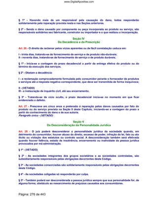 § 1º - Havendo mais de um responsável pela causação do dano, todos responderão
solidariamente pela reparação prevista nesta e nas Seções anteriores.
§ 2º - Sendo o dano causado por componente ou peça incorporada ao produto ou serviço, são
responsáveis solidários seu fabricante, construtor ou importador e o que realizou a incorporação.
Seção IV
Da Decadência e da Prescrição
Art. 26 - O direito de reclamar pelos vícios aparentes ou de fácil constatação caduca em:
I - trinta dias, tratando-se de fornecimento de serviço e de produto não-duráveis;
II - noventa dias, tratando-se de fornecimento de serviço e de produto duráveis;
§ 1º - Inicia-se a contagem do prazo decadencial a partir da entrega efetiva do produto ou do
término da execução dos serviços.
§ 2º - Obstam a decadência:
I - a reclamação comprovadamente formulada pelo consumidor perante o fornecedor de produtos
e serviços até a resposta negativa correspondente, que deve ser transmitida de forma inequívoca;
II - (VETADO)
III - a instauração de inquérito civil, até seu encerramento.
§ 3º - Tratando-se de vício oculto, o prazo decadencial inicia-se no momento em que ficar
evidenciado o defeito.
Art. 27 - Prescreve em cinco anos a pretensão à reparação pelos danos causados por fato do
produto ou do serviço prevista na Seção II deste Capítulo, iniciando-se a contagem do prazo a
partir do conhecimento do dano e de sua autoria.
Parágrafo único - (VETADO)
Seção V
Da Desconsideração da Personalidade Jurídica
Art. 28 - O juiz poderá desconsiderar a personalidade jurídica da sociedade quando, em
detrimento do consumidor, houver abuso do direito, excesso de poder, infração da lei, fato ou ato
ilícito ou violação dos estatutos ou contrato social. A desconsideração também será efetivada
quando houver falência, estado de insolvência, encerramento ou inatividade da pessoa jurídica
provocados por má administração.
§ 1º - (VETADO)
§ 2º - As sociedades integrantes dos grupos societários e as sociedades controladas, são
subsidiariamente responsáveis pelas obrigações decorrentes deste Código.
§ 3º - As sociedades consorciadas são solidariamente responsáveis pelas obrigações decorrentes
deste Código.
§ 4º - As sociedades coligadas só responderão por culpa.
§ 5º - Também poderá ser desconsiderada a pessoa jurídica sempre que sua personalidade for, de
alguma forma, obstáculo ao ressarcimento de prejuízos causados aos consumidores.
Página: 276 de 443
www.DigitalApostilas.com
 