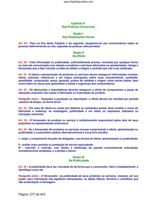 Capítulo V
Das Práticas Comerciais
Seção I
Das Disposições Gerais
Art. 29 - Para os fins deste Capítulo e do seguinte, equiparam-se aos consumidores todas as
pessoas determináveis ou não, expostas às práticas nele previstas.
Seção II
Da Oferta
Art. 30 - Toda informação ou publicidade, suficientemente precisa, veiculada por qualquer forma
ou meio de comunicação com relação a produtos e serviços oferecidos ou apresentados, obriga o
fornecedor que a fizer veicular ou dela se utilizar e integra o contrato que vier a ser celebrado.
Art. 31 - A oferta e apresentação de produtos ou serviços devem assegurar informações corretas,
claras, precisas, ostensivas e em língua portuguesa sobre suas características, qualidade,
quantidade, composição, preço, garantia, prazos de validade e origem, entre outros dados, bem
como sobre os riscos que apresentam à saúde e segurança dos consumidores.
Art. 32 - Os fabricantes e importadores deverão assegurar a oferta de componentes e peças de
reposição enquanto não cessar a fabricação ou importação do produto.
Parágrafo único - Cessados a produção ou importação, a oferta deverá ser mantida por período
razoável de tempo, na forma da lei.
Art. 33 - Em caso de oferta ou venda por telefone ou reembolso postal, deve constar o nome do
fabricante e endereço na embalagem, publicidade e em todos os impressos utilizados na
transação comercial.
Art. 34 - O fornecedor do produto ou serviço é solidariamente responsável pelos atos de seus
prepostos ou representantes autônomos.
Art. 35 - Se o fornecedor de produtos ou serviços recusar cumprimento à oferta, apresentação ou
publicidade, o consumidor poderá, alternativamente e à sua livre escolha:
I - exigir o cumprimento forçado da obrigação, nos termos da oferta, apresentação ou publicidade;
II - aceitar outro produto ou prestação de serviço equivalente;
III - rescindir o contrato, com direito à restituição de quantia eventualmente antecipada,
monetariamente atualizada, e a perdas e danos.
Seção III
Da Publicidade
Art. 36 - A publicidade deve ser veiculada de tal forma que o consumidor, fácil e imediatamente, a
identifique como tal.
Parágrafo único - O fornecedor, na publicidade de seus produtos ou serviços, manterá, em seu
poder, para informação dos legítimos interessados, os dados fáticos, técnicos e científicos que
dão sustentação à mensagem.
Página: 277 de 443
www.DigitalApostilas.com
 