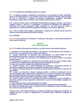 Art. 37 - É proibida toda publicidade enganosa ou abusiva.
§ 1º - É enganosa qualquer modalidade de informação ou comunicação de caráter publicitário,
inteira ou parcialmente falsa, ou, por qualquer outro modo, mesmo por omissão, capaz de induzir
em erro o consumidor a respeito da natureza, características, qualidade, quantidade,
propriedades, origem, preço e quaisquer outros dados sobre produtos e serviços.
§ 2º - É abusiva, dentre outras, a publicidade discriminatória de qualquer natureza, a que incite à
violência, explore o medo ou a superstição, se aproveite da deficiência de julgamento e
experiência da criança, desrespeito valores ambientais, ou que seja capaz de induzir o
consumidor a se comportar de forma prejudicial ou perigosa à sua saúde ou segurança.
§ 3º - Para os efeitos deste Código, a publicidade é enganosa por omissão quando deixar de
informar sobre dado essencial do produto ou serviço.
§ 4º - (VETADO)
Art. 38 - O ônus da prova da veracidade e correção da informação ou comunicação publicitária
cabe a quem as patrocina.
Seção IV
Das Práticas Abusivas
Art. 39 - É vedado ao fornecedor de produtos ou serviços, dentre outras práticas abusivas:
I - condicionar o fornecimento de produto ou de serviço ao fornecimento de outro produto ou
serviço, bem como, sem justa causa, a limites quantitativos;
II - recusar atendimento às demandas dos consumidores, na exata medida de suas
disponibilidades de estoque, e, ainda, de conformidade com os usos e costumes;
III - enviar ou entregar ao consumidor, sem solicitação prévia, qualquer produto, ou fornecer
qualquer serviço;
IV - prevalecer-se da fraqueza ou ignorância do consumidor, tendo em vista sua idade, saúde,
conhecimento ou condição social, para impingir-lhe seus produtos ou serviços;
V - exigir do consumidor vantagem manifestamente excessiva;
VI - executar serviços sem a prévia elaboração de orçamento e autorização expressa do
consumidor, ressalvadas as decorrentes de práticas anteriores entre as partes;
VII - repassar informação depreciativa, referente a ato praticado pelo consumidor no exercício de
seus direitos;
VIII - colocar, no mercado de consumo, qualquer produto ou serviço em desacordo com as
normas expedidas pelos órgãos oficiais competentes ou, se normas específicas não existirem,
pela Associação Brasileira de Normas Técnicas ou outra entidade credenciada pelo Conselho
Nacional de Metrologia, Normalização e Qualidade Industrial - CONMETRO;
IX - recusar a venda de bens ou a prestação de serviços, diretamente a quem se disponha a
adquiri-los mediante pronto pagamento, ressalvados os casos de intermediação regulados em
leis especiais;
X - elevar sem justa causa o preço de produtos ou serviços;
XI - aplicar fórmula ou índice de reajuste diverso do legal ou contratualmente estabelecido;
XII - deixar de estipular prazo para o cumprimento de sua obrigação ou deixar a fixação de seu
termo inicial a seu exclusivo critério.
Parágrafo único - Os serviços prestados e os produtos remetidos ou entregues ao consumidor, na
hipótese prevista no inciso III, equiparam-se às amostras grátis, inexistindo obrigação de
pagamento.
Página: 278 de 443
www.DigitalApostilas.com
 