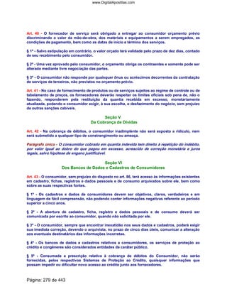 Art. 40 - O fornecedor de serviço será obrigado a entregar ao consumidor orçamento prévio
discriminando o valor da mão-de-obra, dos materiais e equipamentos a serem empregados, as
condições de pagamento, bem como as datas de início e término dos serviços.
§ 1º - Salvo estipulação em contrário, o valor orçado terá validade pelo prazo de dez dias, contado
de seu recebimento pelo consumidor.
§ 2º - Uma vez aprovado pelo consumidor, o orçamento obriga os contraentes e somente pode ser
alterado mediante livre negociação das partes.
§ 3º - O consumidor não responde por quaisquer ônus ou acréscimos decorrentes da contratação
de serviços de terceiros, não previstos no orçamento prévio.
Art. 41 - No caso de fornecimento de produtos ou de serviços sujeitos ao regime de controle ou de
tabelamento de preços, os fornecedores deverão respeitar os limites oficiais sob pena de, não o
fazendo, responderem pela restituição da quantia recebida em excesso, monetariamente
atualizada, podendo o consumidor exigir, à sua escolha, o desfazimento do negócio, sem prejuízo
de outras sanções cabíveis.
Seção V
Da Cobrança de Dívidas
Art. 42 - Na cobrança de débitos, o consumidor inadimplente não será exposto a ridículo, nem
será submetido a qualquer tipo de constrangimento ou ameaça.
Parágrafo único - O consumidor cobrado em quantia indevida tem direito à repetição do indébito,
por valor igual ao dobro do que pagou em excesso, acrescido de correção monetária e juros
legais, salvo hipótese de engano justificável.
Seção VI
Dos Bancos de Dados e Cadastros de Consumidores
Art. 43 - O consumidor, sem prejuízo do disposto no art. 86, terá acesso às informações existentes
em cadastro, fichas, registros e dados pessoais e de consumo arquivados sobre ele, bem como
sobre as suas respectivas fontes.
§ 1º - Os cadastros e dados de consumidores devem ser objetivos, claros, verdadeiros e em
linguagem de fácil compreensão, não podendo conter informações negativas referente ao período
superior a cinco anos.
§ 2º - A abertura de cadastro, ficha, registro e dados pessoais e de consumo deverá ser
comunicada por escrito ao consumidor, quando não solicitada por ele.
§ 3º - O consumidor, sempre que encontrar inexatidão nos seus dados e cadastros, poderá exigir
sua imediata correção, devendo o arquivista, no prazo de cinco dias úteis, comunicar a alteração
aos eventuais destinatários das informações incorretas.
§ 4º - Os bancos de dados e cadastros relativos a consumidores, os serviços de proteção ao
crédito e congêneres são considerados entidades de caráter público.
§ 5º - Consumada a prescrição relativa à cobrança de débitos do Consumidor, não serão
fornecidas, pelos respectivos Sistemas de Proteção ao Crédito, quaisquer informações que
possam impedir ou dificultar novo acesso ao crédito junto aos fornecedores.
Página: 279 de 443
www.DigitalApostilas.com
 