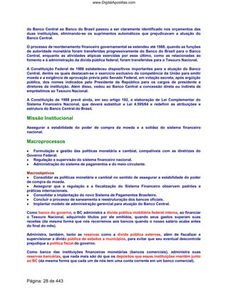 do Banco Central ao Banco do Brasil passou a ser claramente identificado nos orçamentos das
duas instituições, eliminando-se os suprimentos automáticos que prejudicavam a atuação do
Banco Central.
O processo de reordenamento financeiro governamental se estendeu até 1988, quando as funções
de autoridade monetária foram transferidas progressivamente do Banco do Brasil para o Banco
Central, enquanto as atividades atípicas exercidas por esse último, como as relacionadas ao
fomento e à administração da dívida pública federal, foram transferidas para o Tesouro Nacional.
A Constituição Federal de 1988 estabeleceu dispositivos importantes para a atuação do Banco
Central, dentre os quais destacam-se o exercício exclusivo da competência da União para emitir
moeda e a exigência de aprovação prévia pelo Senado Federal, em votação secreta, após argüição
pública, dos nomes indicados pelo Presidente da República para os cargos de presidente e
diretores da instituição. Além disso, vedou ao Banco Central a concessão direta ou indireta de
empréstimos ao Tesouro Nacional.
A Constituição de 1988 prevê ainda, em seu artigo 192, a elaboração de Lei Complementar do
Sistema Financeiro Nacional, que deverá substituir a Lei 4.595/64 e redefinir as atribuições e
estrutura do Banco Central do Brasil.
Missão Institucional
Assegurar a estabilidade do poder de compra da moeda e a solidez do sistema financeiro
nacional.
Macroprocessos
•••• Formulação e gestão das políticas monetária e cambial, compatíveis com as diretrizes do
Governo Federal.
•••• Regulação e supervisão do sistema financeiro nacional.
•••• Administração do sistema de pagamentos e do meio circulante.
Macroobjetivos
•••• Consolidar as políticas monetária e cambial no sentido de assegurar a estabilidade do poder
de compra da moeda.
•••• Assegurar que a regulação e a fiscalização do Sistema Financeiro observem padrões e
práticas internacionais.
•••• Consolidar a implantação do novo Sistema de Pagamentos Brasileiro.
•••• Concluir o processo de saneamento e reestruturação dos bancos oficiais.
•••• Implantar modelo de administração gerencial para atuação do Banco Central.
Como banco do governo, o BC administra a dívida pública mobiliária federal interna, ao financiar
o Tesouro Nacional, adquirindo títulos por ele emitidos, quando seus gastos superam suas
receitas (da mesma forma que nós recorremos aos bancos quando o nosso salário acaba antes
do final do mês).
Administra, também, tanto as reservas como a dívida pública externas, além de fiscalizar e
supervisionar a dívida pública de estados e municípios, para evitar que seu eventual descontrole
prejudique a política fiscal do governo.
Como banco das instituições financeiras monetárias (bancos comerciais), administra suas
reservas bancárias, que nada mais são do que os depósitos que essas instituições mantêm junto
ao BC (da mesma forma que cada um de nós tem uma conta corrente em um banco comercial).
Página: 28 de 443
www.DigitalApostilas.com
 