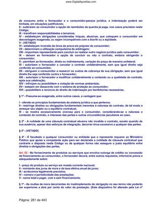 de consumo entre o fornecedor e o consumidor-pessoa jurídica, a indenização poderá ser
limitada, em situações justificáveis;
II - subtraiam ao consumidor a opção de reembolso da quantia já paga, nos casos previstos neste
Código;
III - transfiram responsabilidades a terceiros;
IV - estabeleçam obrigações consideradas iníquas, abusivas, que coloquem o consumidor em
desvantagem exagerada, ou sejam incompatíveis com a boa-fé ou a eqüidade.
V - (VETADO)
VI - estabeleçam inversão do ônus da prova em prejuízo do consumidor;
VII - determinem a utilização compulsória de arbitragem;
VIII - imponham representante para concluir ou realizar outro negócio jurídico pelo consumidor;
IX - deixem ao fornecedor a opção de concluir ou não o contrato, embora obrigando o
consumidor;
X - permitam ao fornecedor, direta ou indiretamente, variação do preço de maneira unilateral;
XI - autorizem o fornecedor a cancelar o contrato unilateralmente, sem que igual direito seja
conferido ao consumidor;
XII - obriguem o consumidor a ressarcir os custos de cobrança de sua obrigação, sem que igual
direito lhe seja conferido contra o fornecedor;
XIII - autorizem o fornecedor a modificar unilateralmente o conteúdo ou a qualidade do contrato,
após sua celebração;
XIV - infrinjam ou possibilitem a violação de normas ambientais;
XV - estejam em desacordo com o sistema de proteção ao consumidor;
XVI - possibilitem a renúncia do direito de indenização por benfeitorias necessárias.
§ 1º - Presume-se exagerada, entre outros casos, a vantagem que:
I - ofende os princípios fundamentais do sistema jurídico a que pertence;
II - restringe direitos ou obrigações fundamentais inerentes à natureza do contrato, de tal modo a
ameaçar seu objeto ou o equilíbrio contratual;
III - se mostra excessivamente onerosa para o consumidor, considerando-se a natureza e
conteúdo do contrato, o interesse das partes e outras circunstâncias peculiares ao caso;
§ 2º - A nulidade de uma cláusula contratual abusiva não invalida o contrato, exceto quando de
sua ausência, apesar dos esforços de integração, decorrer ônus excessivo a qualquer das partes.
§ 3º - (VETADO)
§ 4º - É facultado a qualquer consumidor ou entidade que o represente requerer ao Ministério
Público que ajuíze a competente ação para ser declarada a nulidade de cláusula contratual que
contrarie o disposto neste Código ou de qualquer forma não assegure o justo equilíbrio entre
direitos e obrigações das partes.
Art. 52 - No fornecimento de produtos ou serviços que envolva outorga de crédito ou concessão
de financiamento ao consumidor, o fornecedor deverá, entre outros requisitos, informá-lo prévia e
adequadamente sobre:
I - preço do produto ou serviço em moeda corrente nacional;
II - montante dos juros de mora e da taxa efetiva anual de juros;
III - acréscimos legalmente previstos;
IV - número e periodicidade das prestações;
V - soma total a pagar, com e sem financiamento.
§ 1º - As multas de mora decorrentes do inadimplemento de obrigação no seu termo não poderão
ser superiores a dois por cento do valor da prestação. (Este dispositivo foi alterado pela Lei nº
Página: 281 de 443
www.DigitalApostilas.com
 