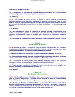 9.298, de 01.08.96 (DOU: 02.08.96))
§ 2º - É assegurada ao consumidor a liquidação antecipada do débito, total ou parcialmente,
mediante redução proporcional dos juros e demais acréscimos.
§ 3º - (VETADO)
Art. 53 - Nos contratos de compra e venda de móveis ou imóveis mediante pagamento em
prestações, bem como nas alienações fiduciárias em garantia, consideram-se nulas de pleno
direito as cláusulas que estabeleçam a perda total das prestações pagas em benefício do credor
que, em razão do inadimplemento, pleitear a resolução do contrato e a retomada do produto
alienado.
§ 1º - (VETADO)
§ 2º - Nos contratos do sistema de consórcio de produtos duráveis, a compensação ou a
restituição das parcelas quitadas, na forma deste artigo, terá descontada, além da vantagem
econômica auferida com a fruição, os prejuízos que o desistente ou inadimplente causar ao
grupo.
§ 3º - Os contratos de que trata o caput deste artigo serão expressos em moeda corrente nacional.
Seção III
Dos Contratos de Adesão
Art. 54 - Contrato de adesão é aquele cujas cláusulas tenham sido aprovadas pela autoridade
competente ou estabelecidas unilateralmente pelo fornecedor de produtos ou serviços, sem que o
consumidor possa discutir ou modificar substancialmente seu conteúdo.
§ 1º - A inserção de cláusula no formulário não desfigura a natureza de adesão do contrato.
§ 2º - Nos contratos de adesão admite-se cláusula resolutória, desde que alternativa, cabendo a
escolha ao consumidor, ressalvando-se o disposto no § 2º do artigo anterior.
§ 3º - Os contratos de adesão escritos serão redigidos em termos claros e com caracteres
ostensivos e legíveis, de modo a facilitar sua compreensão pelo consumidor.
§ 4º - As cláusulas que implicarem limitação de direito do consumidor deverão ser redigidas com
destaque, permitindo sua imediata e fácil compreensão.
§ 5º - (VETADO)
Capítulo VII
Das Sanções Administrativas
Art. 55 - A União, os Estados e o Distrito Federal, em caráter concorrente e nas suas respectivas
áreas de atuação administrativa, baixarão normas relativas à produção, industrialização,
distribuição e consumo de produtos e serviços.
§ 1º - A União, os Estados, o Distrito Federal e os Municípios fiscalizarão e controlarão a
produção, industrialização, distribuição, a publicidade de produtos e serviços e o mercado de
consumo, no interesse da preservação da vida, da saúde, da segurança, da informação e do
bem-estar do consumidor, baixando as normas que se fizerem necessárias.
Página: 282 de 443
www.DigitalApostilas.com
 