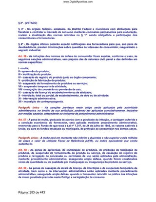 § 2º - (VETADO)
§ 3º - Os órgãos federais, estaduais, do Distrito Federal e municipais com atribuições para
fiscalizar e controlar o mercado de consumo manterão comissões permanentes para elaboração,
revisão e atualização das normas referidas no § 1º, sendo obrigatória a participação dos
consumidores e fornecedores.
§ 4º - Os órgãos oficiais poderão expedir notificações aos fornecedores para que, sob pena de
desobediência, prestem informações sobre questões de interesse do consumidor, resguardado o
segredo industrial.
Art. 56 - As infrações das normas de defesa do consumidor ficam sujeitas, conforme o caso, às
seguintes sanções administrativas, sem prejuízo das de natureza civil, penal e das definidas em
normas específicas:
I - multa;
II - apreensão do produto;
III - inutilização do produto;
IV - cassação do registro do produto junto ao órgão competente;
V - proibição de fabricação do produto;
VI - suspensão de fornecimento de produtos ou serviços;
VII - suspensão temporária de atividade;
VIII - revogação de concessão ou permissão de uso;
IX - cassação de licença do estabelecimento ou de atividade;
X - interdição, total ou parcial, de estabelecimento, de obra ou de atividade;
XI - intervenção administrativa;
XII - imposição de contrapropaganda.
Parágrafo único - As sanções previstas neste artigo serão aplicadas pela autoridade
administrativa, no âmbito de sua atribuição, podendo ser aplicadas cumulativamente, inclusive
por medida cautelar, antecedente ou incidente de procedimento administrativo.
Art. 57 - A pena de multa, graduada de acordo com a gravidade da infração, a vantagem auferida e
a condição econômica do fornecedor, será aplicada mediante procedimento administrativo,
revertendo para o Fundo de que trata a Lei nº 7.347, de 24 de julho de 1985, os valores cabíveis à
União, ou para os fundos estaduais ou municipais, de proteção ao consumidor nos demais casos.
Parágrafo único - A multa será em montante não inferior a duzentas e não superior a três milhões
de vezes o valor da Unidade Fiscal de Referência (UFIR), ou índice equivalente que venha
substituí-lo.
Art. 58 - As penas de apreensão, de inutilização de produtos, de proibição de fabricação de
produtos, de suspensão do fornecimento de produto ou serviço, de cassação do registro do
produto e revogação da concessão ou permissão de uso serão aplicadas pela administração,
mediante procedimento administrativo, assegurada ampla defesa, quando forem constatados
vícios de quantidade ou de qualidade por inadequação ou insegurança do produto ou serviço.
Art. 59 - As penas de cassação de alvará de licença, de interdição e de suspensão temporária da
atividade, bem como a de intervenção administrativa serão aplicadas mediante procedimento
administrativo, assegurada ampla defesa, quando o fornecedor reincidir na prática das infrações
de maior gravidade previstas neste Código e na legislação de consumo.
Página: 283 de 443
www.DigitalApostilas.com
 